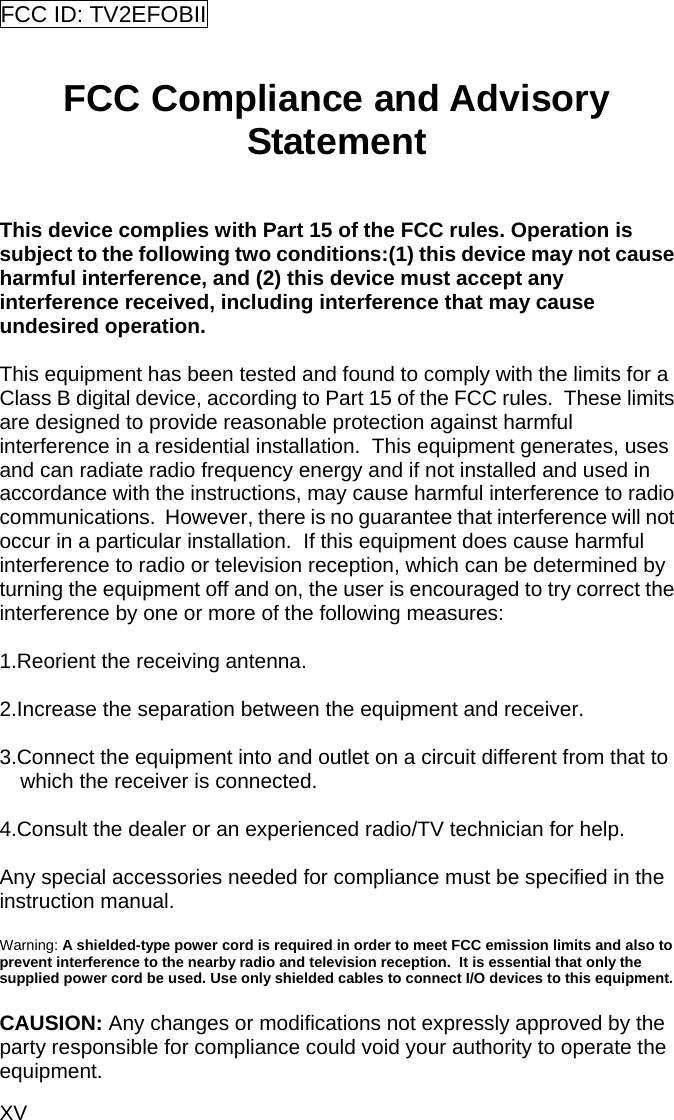 XV FCC ID: TV2EFOBII    FCC Compliance and Advisory Statement  This device complies with Part 15 of the FCC rules. Operation is subject to the following two conditions:(1) this device may not cause harmful interference, and (2) this device must accept any interference received, including interference that may cause undesired operation.  This equipment has been tested and found to comply with the limits for a Class B digital device, according to Part 15 of the FCC rules.  These limits are designed to provide reasonable protection against harmful interference in a residential installation.  This equipment generates, uses and can radiate radio frequency energy and if not installed and used in accordance with the instructions, may cause harmful interference to radio communications.  However, there is no guarantee that interference will not occur in a particular installation.  If this equipment does cause harmful interference to radio or television reception, which can be determined by turning the equipment off and on, the user is encouraged to try correct the interference by one or more of the following measures:  1.Reorient the receiving antenna.  2.Increase the separation between the equipment and receiver.  3.Connect the equipment into and outlet on a circuit different from that to which the receiver is connected.  4.Consult the dealer or an experienced radio/TV technician for help.  Any special accessories needed for compliance must be specified in the instruction manual.  Warning: A shielded-type power cord is required in order to meet FCC emission limits and also to prevent interference to the nearby radio and television reception.  It is essential that only the supplied power cord be used. Use only shielded cables to connect I/O devices to this equipment.  CAUSION: Any changes or modifications not expressly approved by the party responsible for compliance could void your authority to operate the equipment. 