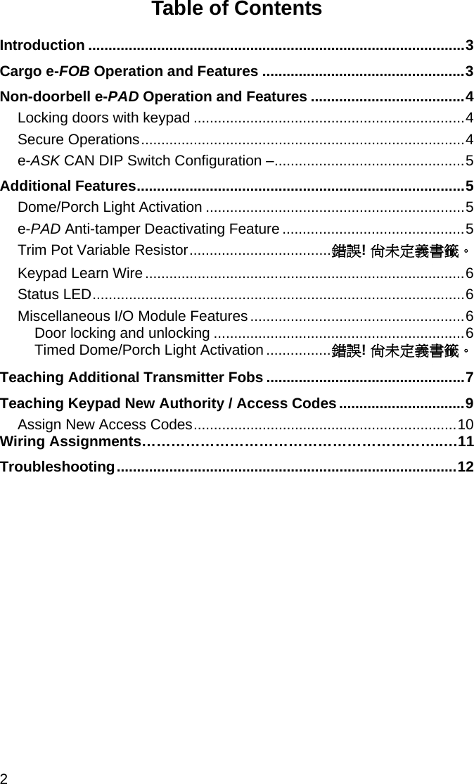 2  Table of Contents Introduction .............................................................................................3 Cargo e-FOB Operation and Features ..................................................3 Non-doorbell e-PAD Operation and Features ......................................4 Locking doors with keypad ...................................................................4 Secure Operations................................................................................4 e-ASK CAN DIP Switch Configuration –...............................................5 Additional Features.................................................................................5 Dome/Porch Light Activation ................................................................5 e-PAD Anti-tamper Deactivating Feature .............................................5 Trim Pot Variable Resistor...................................錯誤! 尚未定義書籤。 Keypad Learn Wire...............................................................................6 Status LED............................................................................................6 Miscellaneous I/O Module Features.....................................................6 Door locking and unlocking ..............................................................6 Timed Dome/Porch Light Activation................錯誤! 尚未定義書籤。 Teaching Additional Transmitter Fobs .................................................7 Teaching Keypad New Authority / Access Codes ...............................9 Assign New Access Codes.................................................................10 Wiring Assignments……………………………………………………..…11 Troubleshooting....................................................................................12 
