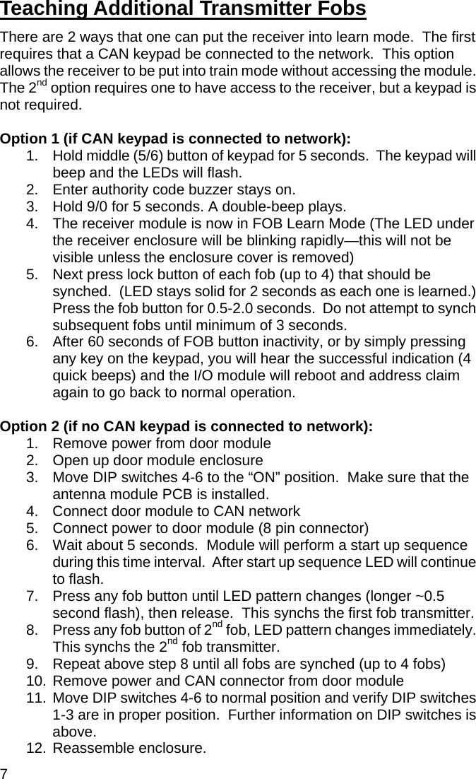 7 Teaching Additional Transmitter Fobs There are 2 ways that one can put the receiver into learn mode.  The first requires that a CAN keypad be connected to the network.  This option allows the receiver to be put into train mode without accessing the module.  The 2nd option requires one to have access to the receiver, but a keypad is not required.    Option 1 (if CAN keypad is connected to network): 1.  Hold middle (5/6) button of keypad for 5 seconds.  The keypad will beep and the LEDs will flash. 2.  Enter authority code buzzer stays on.  3.  Hold 9/0 for 5 seconds. A double-beep plays.  4.  The receiver module is now in FOB Learn Mode (The LED under the receiver enclosure will be blinking rapidly—this will not be visible unless the enclosure cover is removed) 5.  Next press lock button of each fob (up to 4) that should be synched.  (LED stays solid for 2 seconds as each one is learned.)  Press the fob button for 0.5-2.0 seconds.  Do not attempt to synch subsequent fobs until minimum of 3 seconds. 6.  After 60 seconds of FOB button inactivity, or by simply pressing any key on the keypad, you will hear the successful indication (4 quick beeps) and the I/O module will reboot and address claim again to go back to normal operation.  Option 2 (if no CAN keypad is connected to network): 1.  Remove power from door module 2.  Open up door module enclosure 3.  Move DIP switches 4-6 to the “ON” position.  Make sure that the antenna module PCB is installed.   4.  Connect door module to CAN network                                    5.  Connect power to door module (8 pin connector) 6.  Wait about 5 seconds.  Module will perform a start up sequence during this time interval.  After start up sequence LED will continue to flash.   7.  Press any fob button until LED pattern changes (longer ~0.5 second flash), then release.  This synchs the first fob transmitter. 8.  Press any fob button of 2nd fob, LED pattern changes immediately.  This synchs the 2nd fob transmitter. 9.  Repeat above step 8 until all fobs are synched (up to 4 fobs) 10. Remove power and CAN connector from door module 11.  Move DIP switches 4-6 to normal position and verify DIP switches 1-3 are in proper position.  Further information on DIP switches is above.  12. Reassemble enclosure. 