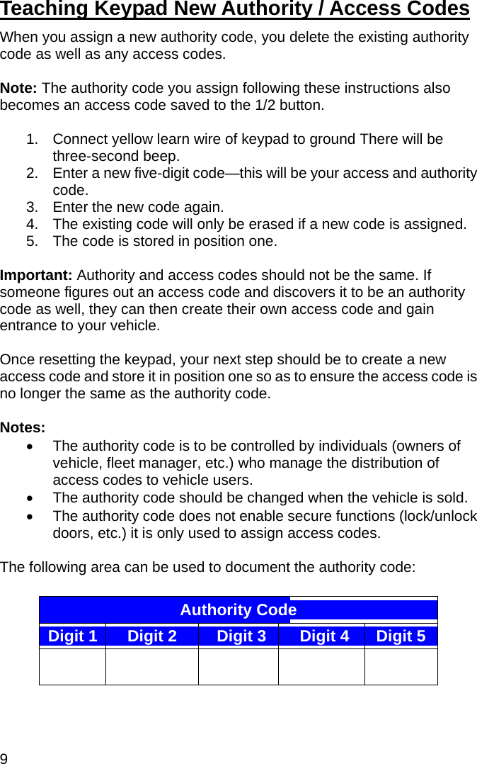 9 Teaching Keypad New Authority / Access Codes  When you assign a new authority code, you delete the existing authority code as well as any access codes.  Note: The authority code you assign following these instructions also becomes an access code saved to the 1/2 button.  1.  Connect yellow learn wire of keypad to ground There will be three-second beep. 2.  Enter a new five-digit code—this will be your access and authority code. 3.  Enter the new code again. 4.  The existing code will only be erased if a new code is assigned. 5.  The code is stored in position one.  Important: Authority and access codes should not be the same. If someone figures out an access code and discovers it to be an authority code as well, they can then create their own access code and gain entrance to your vehicle.  Once resetting the keypad, your next step should be to create a new access code and store it in position one so as to ensure the access code is no longer the same as the authority code.  Notes: •  The authority code is to be controlled by individuals (owners of vehicle, fleet manager, etc.) who manage the distribution of access codes to vehicle users.  •  The authority code should be changed when the vehicle is sold.  •  The authority code does not enable secure functions (lock/unlock doors, etc.) it is only used to assign access codes.  The following area can be used to document the authority code:  Authority Code   Digit 1 Digit 2 Digit 3 Digit 4 Digit 5        