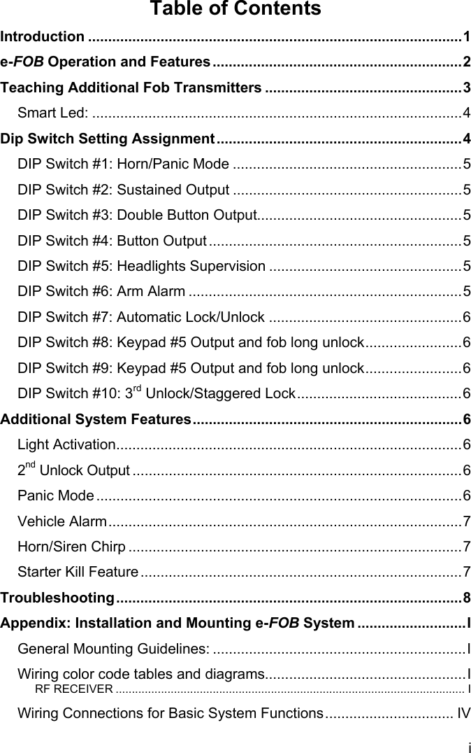 i Table of Contents Introduction .............................................................................................1 e-FOB Operation and Features..............................................................2 Teaching Additional Fob Transmitters .................................................3 Smart Led: ............................................................................................4 Dip Switch Setting Assignment.............................................................4 DIP Switch #1: Horn/Panic Mode .........................................................5 DIP Switch #2: Sustained Output .........................................................5 DIP Switch #3: Double Button Output...................................................5 DIP Switch #4: Button Output ...............................................................5 DIP Switch #5: Headlights Supervision ................................................5 DIP Switch #6: Arm Alarm ....................................................................5 DIP Switch #7: Automatic Lock/Unlock ................................................6 DIP Switch #8: Keypad #5 Output and fob long unlock........................6 DIP Switch #9: Keypad #5 Output and fob long unlock........................6 DIP Switch #10: 3rd Unlock/Staggered Lock.........................................6 Additional System Features...................................................................6 Light Activation......................................................................................6 2nd Unlock Output ..................................................................................6 Panic Mode ...........................................................................................6 Vehicle Alarm........................................................................................7 Horn/Siren Chirp ...................................................................................7 Starter Kill Feature................................................................................7 Troubleshooting......................................................................................8 Appendix: Installation and Mounting e-FOB System ...........................I General Mounting Guidelines: ...............................................................I Wiring color code tables and diagrams..................................................I RF RECEIVER ............................................................................................................ I Wiring Connections for Basic System Functions................................ IV 