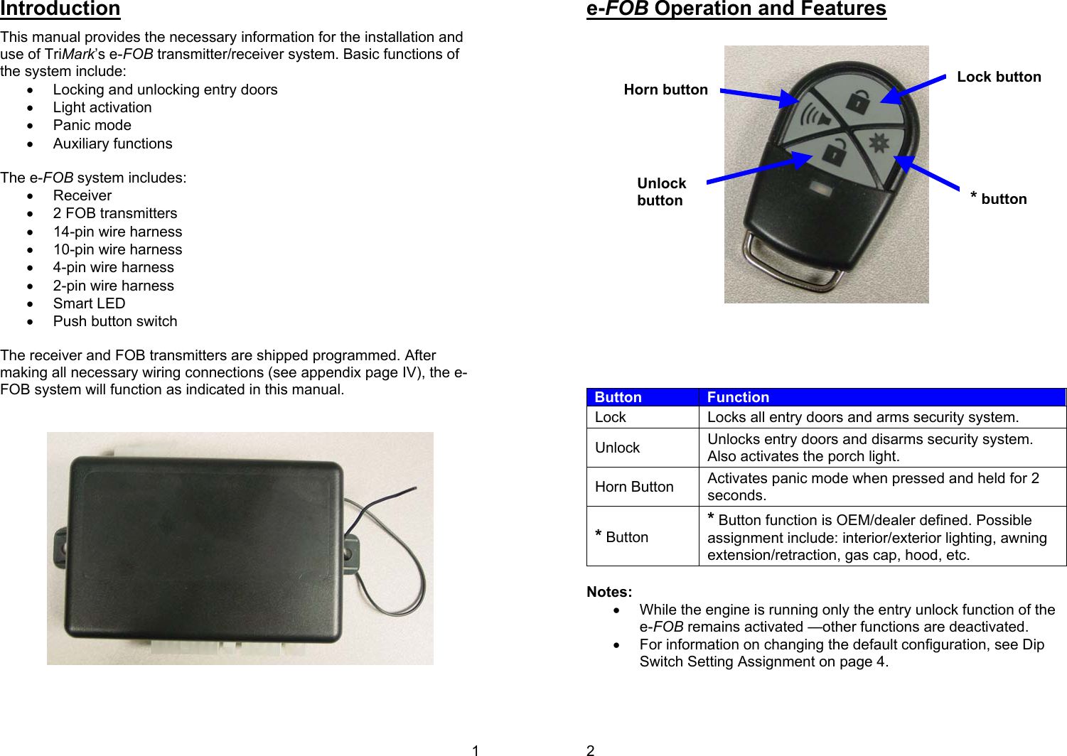 1 Introduction This manual provides the necessary information for the installation and use of TriMark’s e-FOB transmitter/receiver system. Basic functions of the system include:  •  Locking and unlocking entry doors •  Light activation •  Panic mode •  Auxiliary functions   The e-FOB system includes:  •  Receiver •  2 FOB transmitters •  14-pin wire harness •  10-pin wire harness •  4-pin wire harness •  2-pin wire harness •  Smart LED •  Push button switch   The receiver and FOB transmitters are shipped programmed. After making all necessary wiring connections (see appendix page IV), the e-FOB system will function as indicated in this manual.      2 e-FOB Operation and Features        Button  Function Lock  Locks all entry doors and arms security system. Unlock  Unlocks entry doors and disarms security system. Also activates the porch light. Horn Button  Activates panic mode when pressed and held for 2 seconds. * Button * Button function is OEM/dealer defined. Possible assignment include: interior/exterior lighting, awning extension/retraction, gas cap, hood, etc.  Notes: •  While the engine is running only the entry unlock function of the e-FOB remains activated —other functions are deactivated.  •  For information on changing the default configuration, see Dip Switch Setting Assignment on page 4.  Lock button Unlock button Horn button*button