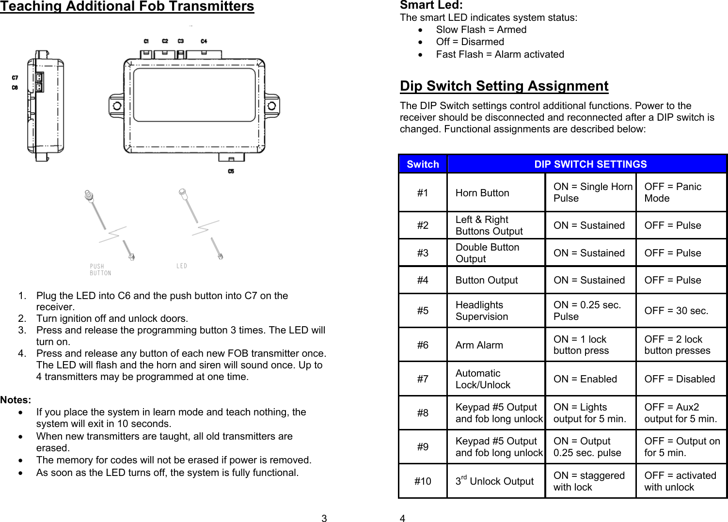 3 Teaching Additional Fob Transmitters                  1.  Plug the LED into C6 and the push button into C7 on the receiver. 2.  Turn ignition off and unlock doors. 3.  Press and release the programming button 3 times. The LED will turn on. 4.  Press and release any button of each new FOB transmitter once. The LED will flash and the horn and siren will sound once. Up to 4 transmitters may be programmed at one time.  Notes:  •  If you place the system in learn mode and teach nothing, the system will exit in 10 seconds. •  When new transmitters are taught, all old transmitters are erased. •  The memory for codes will not be erased if power is removed. •  As soon as the LED turns off, the system is fully functional. 4 Smart Led: The smart LED indicates system status: •  Slow Flash = Armed •  Off = Disarmed •  Fast Flash = Alarm activated  Dip Switch Setting Assignment The DIP Switch settings control additional functions. Power to the receiver should be disconnected and reconnected after a DIP switch is changed. Functional assignments are described below:   Switch  DIP SWITCH SETTINGS #1 Horn Button  ON = Single Horn Pulse OFF = Panic Mode #2  Left &amp; Right Buttons Output  ON = Sustained  OFF = Pulse #3  Double Button Output  ON = Sustained  OFF = Pulse #4  Button Output  ON = Sustained  OFF = Pulse #5  Headlights Supervision ON = 0.25 sec. Pulse  OFF = 30 sec. #6  Arm Alarm   ON = 1 lock button press OFF = 2 lock button presses #7  Automatic Lock/Unlock  ON = Enabled  OFF = Disabled #8  Keypad #5 Output and fob long unlock ON = Lights output for 5 min. OFF = Aux2 output for 5 min. #9  Keypad #5 Output and fob long unlock ON = Output  0.25 sec. pulse OFF = Output on for 5 min. #10 3rd Unlock Output  ON = staggered with lock OFF = activated with unlock 