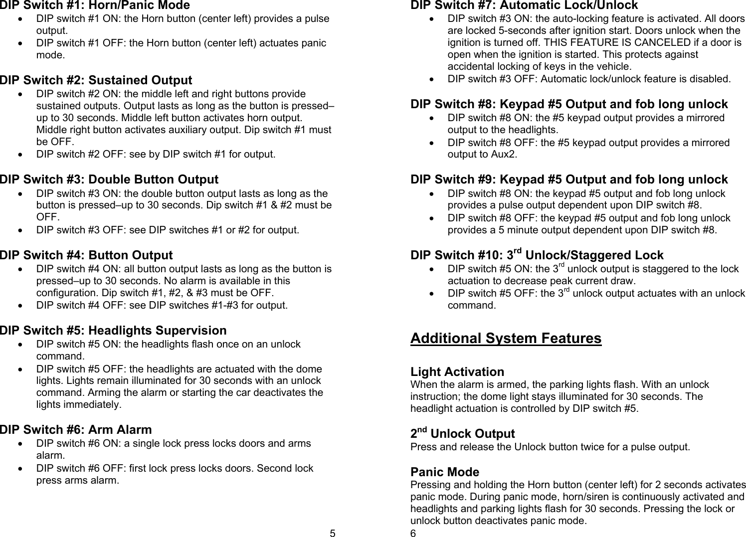 5 DIP Switch #1: Horn/Panic Mode •  DIP switch #1 ON: the Horn button (center left) provides a pulse output. •  DIP switch #1 OFF: the Horn button (center left) actuates panic mode.    DIP Switch #2: Sustained Output •  DIP switch #2 ON: the middle left and right buttons provide sustained outputs. Output lasts as long as the button is pressed–up to 30 seconds. Middle left button activates horn output. Middle right button activates auxiliary output. Dip switch #1 must be OFF. •  DIP switch #2 OFF: see by DIP switch #1 for output.   DIP Switch #3: Double Button Output •  DIP switch #3 ON: the double button output lasts as long as the button is pressed–up to 30 seconds. Dip switch #1 &amp; #2 must be OFF. •  DIP switch #3 OFF: see DIP switches #1 or #2 for output.   DIP Switch #4: Button Output •  DIP switch #4 ON: all button output lasts as long as the button is pressed–up to 30 seconds. No alarm is available in this configuration. Dip switch #1, #2, &amp; #3 must be OFF. •  DIP switch #4 OFF: see DIP switches #1-#3 for output.   DIP Switch #5: Headlights Supervision •  DIP switch #5 ON: the headlights flash once on an unlock command. •  DIP switch #5 OFF: the headlights are actuated with the dome lights. Lights remain illuminated for 30 seconds with an unlock command. Arming the alarm or starting the car deactivates the lights immediately.  DIP Switch #6: Arm Alarm •  DIP switch #6 ON: a single lock press locks doors and arms alarm. •  DIP switch #6 OFF: first lock press locks doors. Second lock press arms alarm.   6 DIP Switch #7: Automatic Lock/Unlock •  DIP switch #3 ON: the auto-locking feature is activated. All doors are locked 5-seconds after ignition start. Doors unlock when the ignition is turned off. THIS FEATURE IS CANCELED if a door is open when the ignition is started. This protects against accidental locking of keys in the vehicle.  •  DIP switch #3 OFF: Automatic lock/unlock feature is disabled.   DIP Switch #8: Keypad #5 Output and fob long unlock •  DIP switch #8 ON: the #5 keypad output provides a mirrored output to the headlights.  •  DIP switch #8 OFF: the #5 keypad output provides a mirrored output to Aux2.  DIP Switch #9: Keypad #5 Output and fob long unlock •  DIP switch #8 ON: the keypad #5 output and fob long unlock provides a pulse output dependent upon DIP switch #8.  •  DIP switch #8 OFF: the keypad #5 output and fob long unlock provides a 5 minute output dependent upon DIP switch #8.  DIP Switch #10: 3rd Unlock/Staggered Lock •  DIP switch #5 ON: the 3rd unlock output is staggered to the lock actuation to decrease peak current draw.  •  DIP switch #5 OFF: the 3rd unlock output actuates with an unlock command.   Additional System Features   Light Activation When the alarm is armed, the parking lights flash. With an unlock instruction; the dome light stays illuminated for 30 seconds. The headlight actuation is controlled by DIP switch #5.  2nd Unlock Output Press and release the Unlock button twice for a pulse output.   Panic Mode Pressing and holding the Horn button (center left) for 2 seconds activates panic mode. During panic mode, horn/siren is continuously activated and headlights and parking lights flash for 30 seconds. Pressing the lock or unlock button deactivates panic mode.  