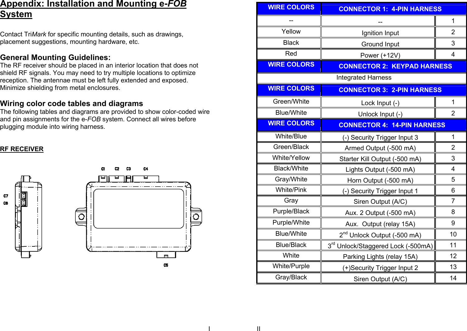 I Appendix: Installation and Mounting e-FOB System  Contact TriMark for specific mounting details, such as drawings, placement suggestions, mounting hardware, etc.   General Mounting Guidelines: The RF receiver should be placed in an interior location that does not shield RF signals. You may need to try multiple locations to optimize reception. The antennae must be left fully extended and exposed. Minimize shielding from metal enclosures.  Wiring color code tables and diagrams The following tables and diagrams are provided to show color-coded wire and pin assignments for the e-FOB system. Connect all wires before plugging module into wiring harness.   RF RECEIVER   II  WIRE COLORS         CONNECTOR 1:  4-PIN HARNESS --  --  1 Yellow  Ignition Input  2 Black  Ground Input  3 Red  Power (+12V)  4 WIRE COLORS         CONNECTOR 2:  KEYPAD HARNESS Integrated Harness WIRE COLORS         CONNECTOR 3:  2-PIN HARNESS Green/White  Lock Input (-)  1 Blue/White  Unlock Input (-)  2 WIRE COLORS         CONNECTOR 4:  14-PIN HARNESS White/Blue  (-) Security Trigger Input 3  1 Green/Black  Armed Output (-500 mA)  2 White/Yellow  Starter Kill Output (-500 mA)  3 Black/White  Lights Output (-500 mA)  4 Gray/White  Horn Output (-500 mA)  5 White/Pink  (-) Security Trigger Input 1  6 Gray  Siren Output (A/C)  7 Purple/Black  Aux. 2 Output (-500 mA)  8 Purple/White  Aux.  Output (relay 15A)  9 Blue/White  2nd Unlock Output (-500 mA)  10 Blue/Black  3rd Unlock/Staggered Lock (-500mA) 11 White  Parking Lights (relay 15A)  12 White/Purple  (+)Security Trigger Input 2  13 Gray/Black  Siren Output (A/C)  14 