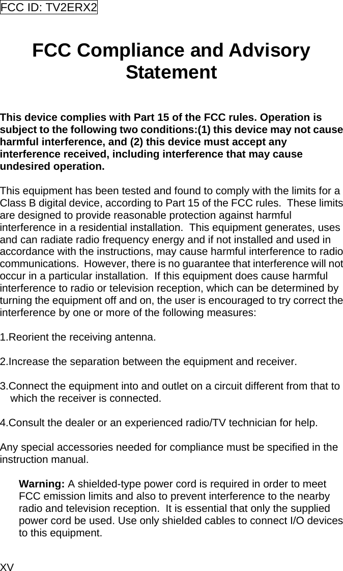 XV FCC ID: TV2ERX2    FCC Compliance and Advisory Statement  This device complies with Part 15 of the FCC rules. Operation is subject to the following two conditions:(1) this device may not cause harmful interference, and (2) this device must accept any interference received, including interference that may cause undesired operation.  This equipment has been tested and found to comply with the limits for a Class B digital device, according to Part 15 of the FCC rules.  These limits are designed to provide reasonable protection against harmful interference in a residential installation.  This equipment generates, uses and can radiate radio frequency energy and if not installed and used in accordance with the instructions, may cause harmful interference to radio communications.  However, there is no guarantee that interference will not occur in a particular installation.  If this equipment does cause harmful interference to radio or television reception, which can be determined by turning the equipment off and on, the user is encouraged to try correct the interference by one or more of the following measures:  1.Reorient the receiving antenna.  2.Increase the separation between the equipment and receiver.  3.Connect the equipment into and outlet on a circuit different from that to which the receiver is connected.  4.Consult the dealer or an experienced radio/TV technician for help.  Any special accessories needed for compliance must be specified in the instruction manual.  Warning: A shielded-type power cord is required in order to meet FCC emission limits and also to prevent interference to the nearby radio and television reception.  It is essential that only the supplied power cord be used. Use only shielded cables to connect I/O devices to this equipment.  