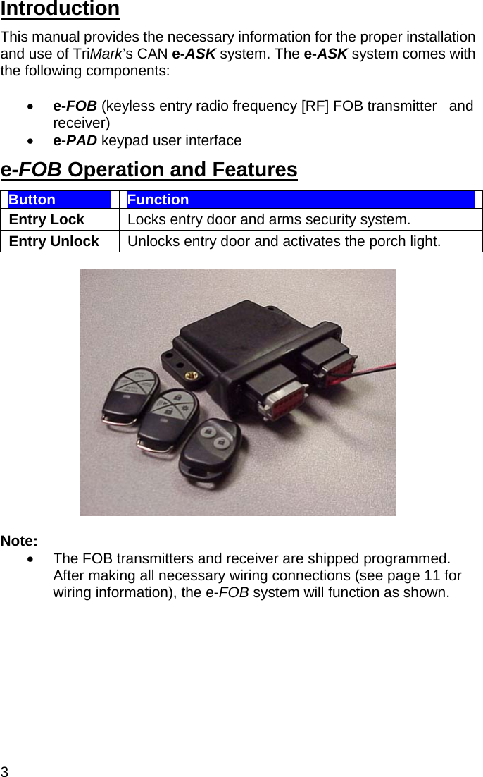 3 Introduction This manual provides the necessary information for the proper installation and use of TriMark’s CAN e-ASK system. The e-ASK system comes with the following components:    •  e-FOB (keyless entry radio frequency [RF] FOB transmitter   and receiver) •  e-PAD keypad user interface  e-FOB Operation and Features Button  Function Entry Lock  Locks entry door and arms security system. Entry Unlock  Unlocks entry door and activates the porch light.    Note: •  The FOB transmitters and receiver are shipped programmed. After making all necessary wiring connections (see page 11 for wiring information), the e-FOB system will function as shown.   
