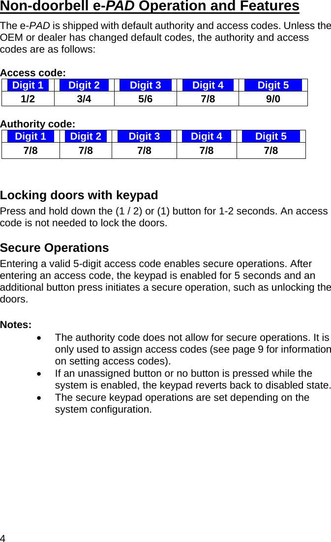 4  Non-doorbell e-PAD Operation and Features The e-PAD is shipped with default authority and access codes. Unless the OEM or dealer has changed default codes, the authority and access codes are as follows:  Access code: Digit 1  Digit 2  Digit 3  Digit 4  Digit 5 1/2 3/4  5/6  7/8  9/0  Authority code:  Digit 1  Digit 2  Digit 3  Digit 4  Digit 5 7/8 7/8  7/8  7/8  7/8   Locking doors with keypad Press and hold down the (1 / 2) or (1) button for 1-2 seconds. An access code is not needed to lock the doors.  Secure Operations  Entering a valid 5-digit access code enables secure operations. After entering an access code, the keypad is enabled for 5 seconds and an additional button press initiates a secure operation, such as unlocking the doors.   Notes:  •  The authority code does not allow for secure operations. It is only used to assign access codes (see page 9 for information on setting access codes). •  If an unassigned button or no button is pressed while the system is enabled, the keypad reverts back to disabled state.  •  The secure keypad operations are set depending on the system configuration.  