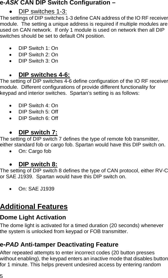 5 e-ASK CAN DIP Switch Configuration –  •  DIP switches 1-3: The settings of DIP switches 1-3 define CAN address of the IO RF receiver module.  The setting a unique address is required if multiple modules are used on CAN network.  If only 1 module is used on network then all DIP switches should be set to default ON position.  •  DIP Switch 1: On •  DIP Switch 2: On •  DIP Switch 3: On  •  DIP switches 4-6: The setting of DIP switches 4-6 define configuration of the IO RF receiver module.  Different configurations of provide different functionality for keypad and interior switches.  Spartan’s setting is as follows:  •  DIP Switch 4: On •  DIP Switch 5: Off •  DIP Switch 6: Off  •  DIP switch 7: The setting of DIP switch 7 defines the type of remote fob transmitter, either standard fob or cargo fob. Spartan would have this DIP switch on. •  On: Cargo fob  •  DIP switch 8: The setting of DIP switch 8 defines the type of CAN protocol, either RV-C or SAE J1939.  Spartan would have this DIP switch on.     •  On: SAE J1939  Additional Features Dome Light Activation The dome light is activated for a timed duration (20 seconds) whenever the system is unlocked from keypad or FOB transmitter.   e-PAD Anti-tamper Deactivating Feature After repeated attempts to enter incorrect codes (20 button presses without enabling), the keypad enters an inactive mode that disables button for 1 minute. This helps prevent undesired access by entering random 