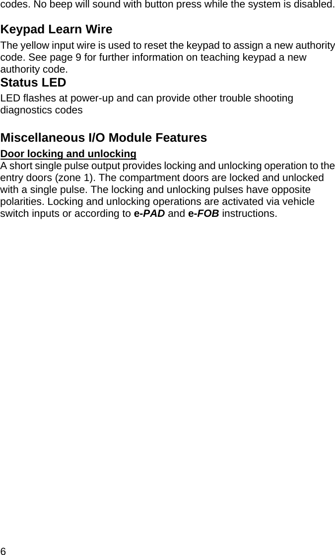 6  codes. No beep will sound with button press while the system is disabled. Keypad Learn Wire The yellow input wire is used to reset the keypad to assign a new authority code. See page 9 for further information on teaching keypad a new authority code.  Status LED LED flashes at power-up and can provide other trouble shooting diagnostics codes  Miscellaneous I/O Module Features Door locking and unlocking A short single pulse output provides locking and unlocking operation to the entry doors (zone 1). The compartment doors are locked and unlocked with a single pulse. The locking and unlocking pulses have opposite polarities. Locking and unlocking operations are activated via vehicle switch inputs or according to e-PAD and e-FOB instructions.  