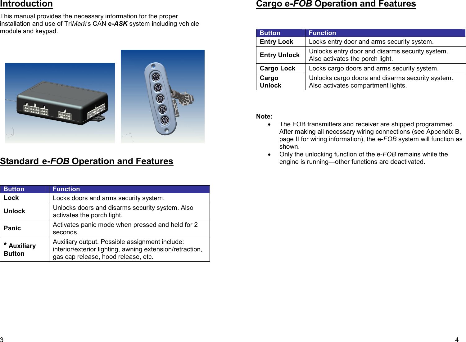 3 Introduction This manual provides the necessary information for the proper installation and use of TriMark’s CAN e-ASK system including vehicle module and keypad.          Standard e-FOB Operation and Features   Button  Function Lock  Locks doors and arms security system. Unlock  Unlocks doors and disarms security system. Also activates the porch light. Panic  Activates panic mode when pressed and held for 2 seconds. * Auxiliary Button  Auxiliary output. Possible assignment include: interior/exterior lighting, awning extension/retraction, gas cap release, hood release, etc.   4 Cargo e-FOB Operation and Features   Button  Function Entry Lock  Locks entry door and arms security system. Entry Unlock  Unlocks entry door and disarms security system. Also activates the porch light. Cargo Lock  Locks cargo doors and arms security system. Cargo Unlock Unlocks cargo doors and disarms security system. Also activates compartment lights.    Note: •  The FOB transmitters and receiver are shipped programmed. After making all necessary wiring connections (see Appendix B, page II for wiring information), the e-FOB system will function as shown. •  Only the unlocking function of the e-FOB remains while the engine is running—other functions are deactivated.   