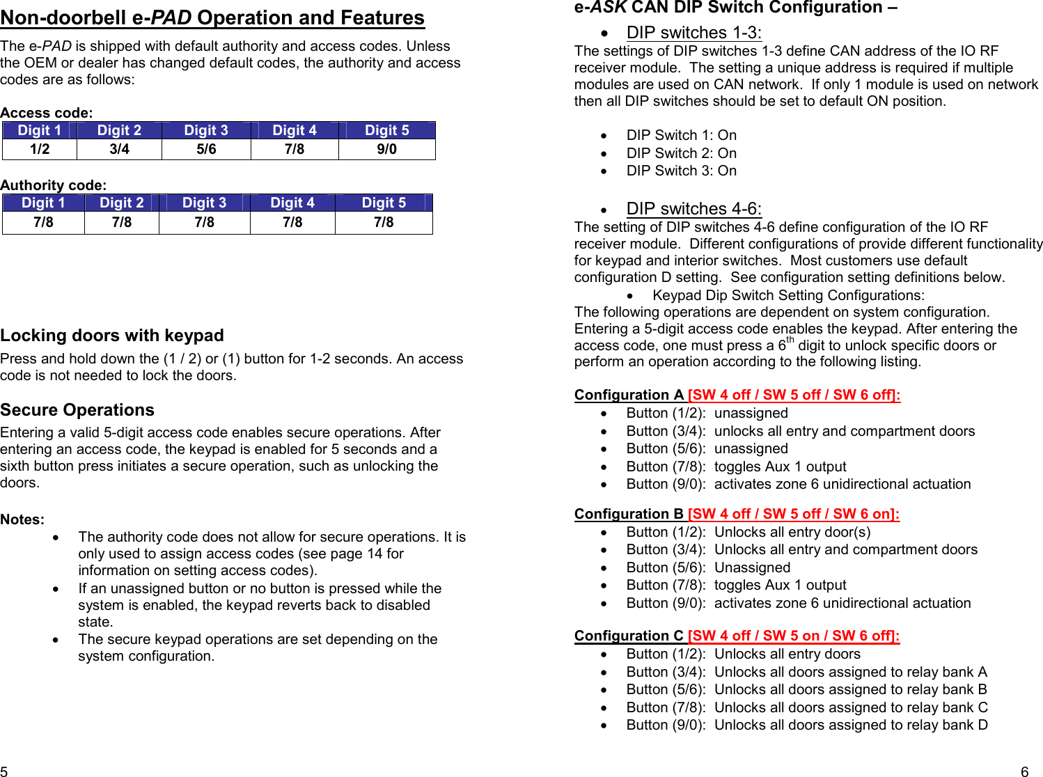5 Non-doorbell e-PAD Operation and Features The e-PAD is shipped with default authority and access codes. Unless the OEM or dealer has changed default codes, the authority and access codes are as follows:  Access code: Digit 1  Digit 2  Digit 3  Digit 4  Digit 5 1/2  3/4  5/6  7/8  9/0  Authority code:  Digit 1  Digit 2  Digit 3  Digit 4  Digit 5 7/8  7/8  7/8  7/8  7/8      Locking doors with keypad Press and hold down the (1 / 2) or (1) button for 1-2 seconds. An access code is not needed to lock the doors.  Secure Operations  Entering a valid 5-digit access code enables secure operations. After entering an access code, the keypad is enabled for 5 seconds and a sixth button press initiates a secure operation, such as unlocking the doors.   Notes:  •  The authority code does not allow for secure operations. It is only used to assign access codes (see page 14 for information on setting access codes). •  If an unassigned button or no button is pressed while the system is enabled, the keypad reverts back to disabled state.  •  The secure keypad operations are set depending on the system configuration.        6 e-ASK CAN DIP Switch Configuration –  •  DIP switches 1-3: The settings of DIP switches 1-3 define CAN address of the IO RF receiver module.  The setting a unique address is required if multiple modules are used on CAN network.  If only 1 module is used on network then all DIP switches should be set to default ON position.  •  DIP Switch 1: On •  DIP Switch 2: On •  DIP Switch 3: On  • DIP switches 4-6: The setting of DIP switches 4-6 define configuration of the IO RF receiver module.  Different configurations of provide different functionality for keypad and interior switches.  Most customers use default configuration D setting.  See configuration setting definitions below. •  Keypad Dip Switch Setting Configurations:  The following operations are dependent on system configuration. Entering a 5-digit access code enables the keypad. After entering the access code, one must press a 6th digit to unlock specific doors or perform an operation according to the following listing.  Configuration A [SW 4 off / SW 5 off / SW 6 off]:  •  Button (1/2):  unassigned •  Button (3/4):  unlocks all entry and compartment doors  •  Button (5/6):  unassigned •  Button (7/8):  toggles Aux 1 output •  Button (9/0):  activates zone 6 unidirectional actuation   Configuration B [SW 4 off / SW 5 off / SW 6 on]: •  Button (1/2):  Unlocks all entry door(s) •  Button (3/4):  Unlocks all entry and compartment doors  •  Button (5/6):  Unassigned •  Button (7/8):  toggles Aux 1 output •  Button (9/0):  activates zone 6 unidirectional actuation  Configuration C [SW 4 off / SW 5 on / SW 6 off]: •  Button (1/2):  Unlocks all entry doors •  Button (3/4):  Unlocks all doors assigned to relay bank A •  Button (5/6):  Unlocks all doors assigned to relay bank B  •  Button (7/8):  Unlocks all doors assigned to relay bank C  •  Button (9/0):  Unlocks all doors assigned to relay bank D 