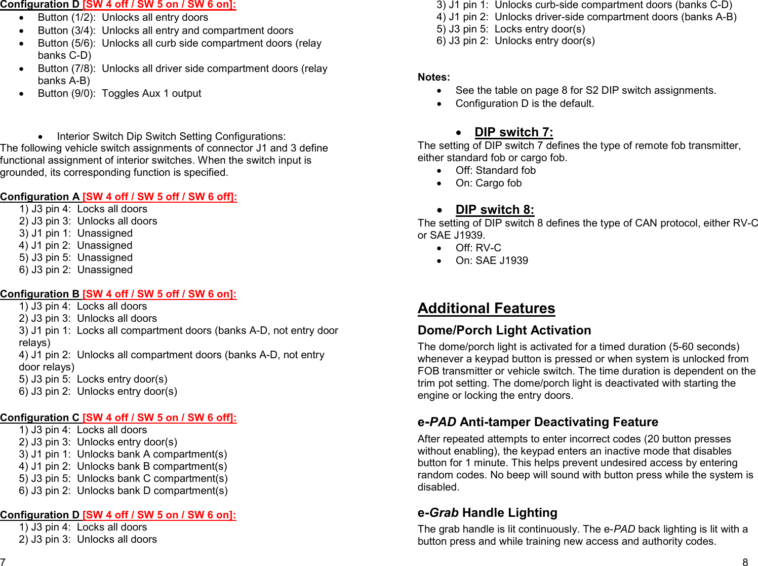 7 Configuration D [SW 4 off / SW 5 on / SW 6 on]: •  Button (1/2):  Unlocks all entry doors •  Button (3/4):  Unlocks all entry and compartment doors •  Button (5/6):  Unlocks all curb side compartment doors (relay banks C-D) •  Button (7/8):  Unlocks all driver side compartment doors (relay banks A-B) •  Button (9/0):  Toggles Aux 1 output   •  Interior Switch Dip Switch Setting Configurations:  The following vehicle switch assignments of connector J1 and 3 define functional assignment of interior switches. When the switch input is grounded, its corresponding function is specified.   Configuration A [SW 4 off / SW 5 off / SW 6 off]: 1) J3 pin 4:  Locks all doors 2) J3 pin 3:  Unlocks all doors 3) J1 pin 1:  Unassigned 4) J1 pin 2:  Unassigned 5) J3 pin 5:  Unassigned 6) J3 pin 2:  Unassigned  Configuration B [SW 4 off / SW 5 off / SW 6 on]: 1) J3 pin 4:  Locks all doors 2) J3 pin 3:  Unlocks all doors  3) J1 pin 1:  Locks all compartment doors (banks A-D, not entry door relays) 4) J1 pin 2:  Unlocks all compartment doors (banks A-D, not entry door relays) 5) J3 pin 5:  Locks entry door(s) 6) J3 pin 2:  Unlocks entry door(s)  Configuration C [SW 4 off / SW 5 on / SW 6 off]: 1) J3 pin 4:  Locks all doors 2) J3 pin 3:  Unlocks entry door(s) 3) J1 pin 1:  Unlocks bank A compartment(s) 4) J1 pin 2:  Unlocks bank B compartment(s) 5) J3 pin 5:  Unlocks bank C compartment(s) 6) J3 pin 2:  Unlocks bank D compartment(s)  Configuration D [SW 4 off / SW 5 on / SW 6 on]: 1) J3 pin 4:  Locks all doors 2) J3 pin 3:  Unlocks all doors    8 3) J1 pin 1:  Unlocks curb-side compartment doors (banks C-D) 4) J1 pin 2:  Unlocks driver-side compartment doors (banks A-B) 5) J3 pin 5:  Locks entry door(s) 6) J3 pin 2:  Unlocks entry door(s)   Notes: •  See the table on page 8 for S2 DIP switch assignments.  •  Configuration D is the default.  • DIP switch 7: The setting of DIP switch 7 defines the type of remote fob transmitter, either standard fob or cargo fob.  •  Off: Standard fob •  On: Cargo fob  • DIP switch 8: The setting of DIP switch 8 defines the type of CAN protocol, either RV-C or SAE J1939.    •  Off: RV-C •  On: SAE J1939   Additional Features Dome/Porch Light Activation The dome/porch light is activated for a timed duration (5-60 seconds) whenever a keypad button is pressed or when system is unlocked from FOB transmitter or vehicle switch. The time duration is dependent on the trim pot setting. The dome/porch light is deactivated with starting the engine or locking the entry doors.   e-PAD Anti-tamper Deactivating Feature After repeated attempts to enter incorrect codes (20 button presses without enabling), the keypad enters an inactive mode that disables button for 1 minute. This helps prevent undesired access by entering random codes. No beep will sound with button press while the system is disabled.  e-Grab Handle Lighting The grab handle is lit continuously. The e-PAD back lighting is lit with a button press and while training new access and authority codes.  