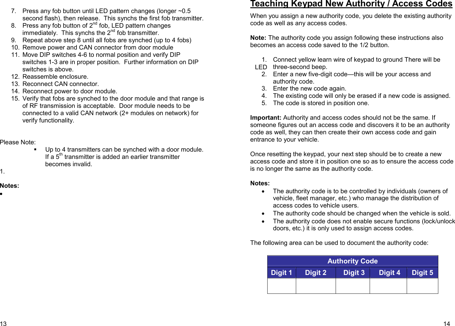 13    7.  Press any fob button until LED pattern changes (longer ~0.5 second flash), then release.  This synchs the first fob transmitter. 8.  Press any fob button of 2nd fob, LED pattern changes immediately.  This synchs the 2nd fob transmitter. 9.  Repeat above step 8 until all fobs are synched (up to 4 fobs) 10.  Remove power and CAN connector from door module 11.  Move DIP switches 4-6 to normal position and verify DIP switches 1-3 are in proper position.  Further information on DIP switches is above.  12.  Reassemble enclosure. 13.  Reconnect CAN connector. 14.  Reconnect power to door module. 15.  Verify that fobs are synched to the door module and that range is of RF transmission is acceptable.  Door module needs to be connected to a valid CAN network (2+ modules on network) for verify functionality.     Please Note:   Up to 4 transmitters can be synched with a door module.  If a 5th transmitter is added an earlier transmitter becomes invalid.   1.    Notes:  •   LED    14 Teaching Keypad New Authority / Access Codes  When you assign a new authority code, you delete the existing authority code as well as any access codes.  Note: The authority code you assign following these instructions also becomes an access code saved to the 1/2 button.  1.  Connect yellow learn wire of keypad to ground There will be three-second beep. 2.  Enter a new five-digit code—this will be your access and authority code. 3.  Enter the new code again. 4.  The existing code will only be erased if a new code is assigned. 5.  The code is stored in position one.  Important: Authority and access codes should not be the same. If someone figures out an access code and discovers it to be an authority code as well, they can then create their own access code and gain entrance to your vehicle.  Once resetting the keypad, your next step should be to create a new access code and store it in position one so as to ensure the access code is no longer the same as the authority code.  Notes: •  The authority code is to be controlled by individuals (owners of vehicle, fleet manager, etc.) who manage the distribution of access codes to vehicle users.  •  The authority code should be changed when the vehicle is sold.  •  The authority code does not enable secure functions (lock/unlock doors, etc.) it is only used to assign access codes.  The following area can be used to document the authority code:  Authority Code   Digit 1 Digit 2 Digit 3 Digit 4 Digit 5          