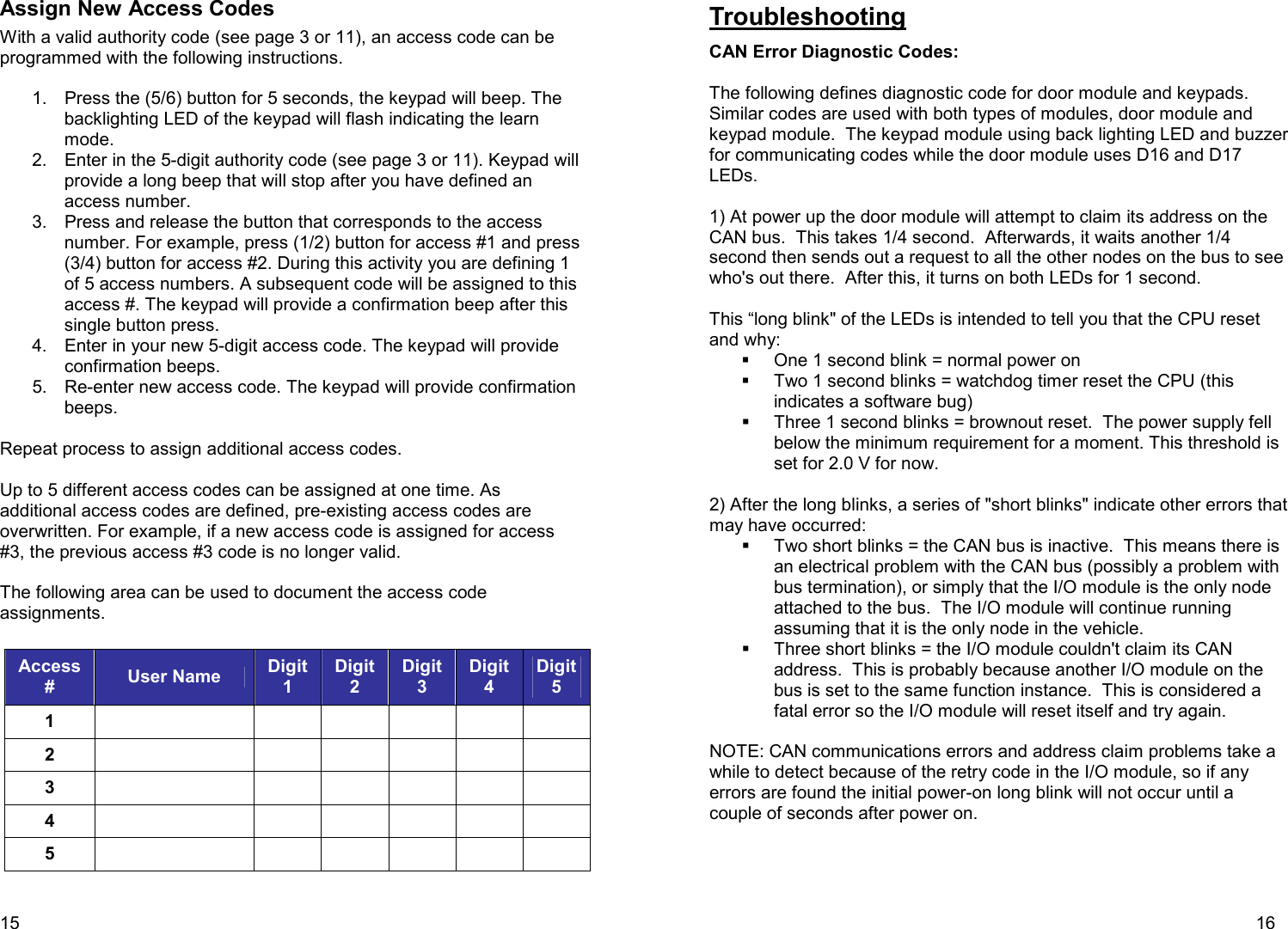 15  Assign New Access Codes With a valid authority code (see page 3 or 11), an access code can be programmed with the following instructions.  1.  Press the (5/6) button for 5 seconds, the keypad will beep. The backlighting LED of the keypad will flash indicating the learn mode. 2.  Enter in the 5-digit authority code (see page 3 or 11). Keypad will provide a long beep that will stop after you have defined an access number. 3.  Press and release the button that corresponds to the access number. For example, press (1/2) button for access #1 and press (3/4) button for access #2. During this activity you are defining 1 of 5 access numbers. A subsequent code will be assigned to this access #. The keypad will provide a confirmation beep after this single button press.  4.  Enter in your new 5-digit access code. The keypad will provide confirmation beeps. 5.  Re-enter new access code. The keypad will provide confirmation beeps.  Repeat process to assign additional access codes.  Up to 5 different access codes can be assigned at one time. As additional access codes are defined, pre-existing access codes are overwritten. For example, if a new access code is assigned for access #3, the previous access #3 code is no longer valid.   The following area can be used to document the access code assignments.  Access #  User Name  Digit 1 Digit 2 Digit 3 Digit 4 Digit 5 1             2             3             4             5                16  Troubleshooting  CAN Error Diagnostic Codes:  The following defines diagnostic code for door module and keypads.  Similar codes are used with both types of modules, door module and keypad module.  The keypad module using back lighting LED and buzzer for communicating codes while the door module uses D16 and D17 LEDs.   1) At power up the door module will attempt to claim its address on the CAN bus.  This takes 1/4 second.  Afterwards, it waits another 1/4 second then sends out a request to all the other nodes on the bus to see who&apos;s out there.  After this, it turns on both LEDs for 1 second.    This “long blink&quot; of the LEDs is intended to tell you that the CPU reset and why:   One 1 second blink = normal power on    Two 1 second blinks = watchdog timer reset the CPU (this indicates a software bug)    Three 1 second blinks = brownout reset.  The power supply fell below the minimum requirement for a moment. This threshold is set for 2.0 V for now.  2) After the long blinks, a series of &quot;short blinks&quot; indicate other errors that may have occurred:   Two short blinks = the CAN bus is inactive.  This means there is an electrical problem with the CAN bus (possibly a problem with bus termination), or simply that the I/O module is the only node attached to the bus.  The I/O module will continue running assuming that it is the only node in the vehicle.   Three short blinks = the I/O module couldn&apos;t claim its CAN address.  This is probably because another I/O module on the bus is set to the same function instance.  This is considered a fatal error so the I/O module will reset itself and try again.  NOTE: CAN communications errors and address claim problems take a while to detect because of the retry code in the I/O module, so if any errors are found the initial power-on long blink will not occur until a couple of seconds after power on.   