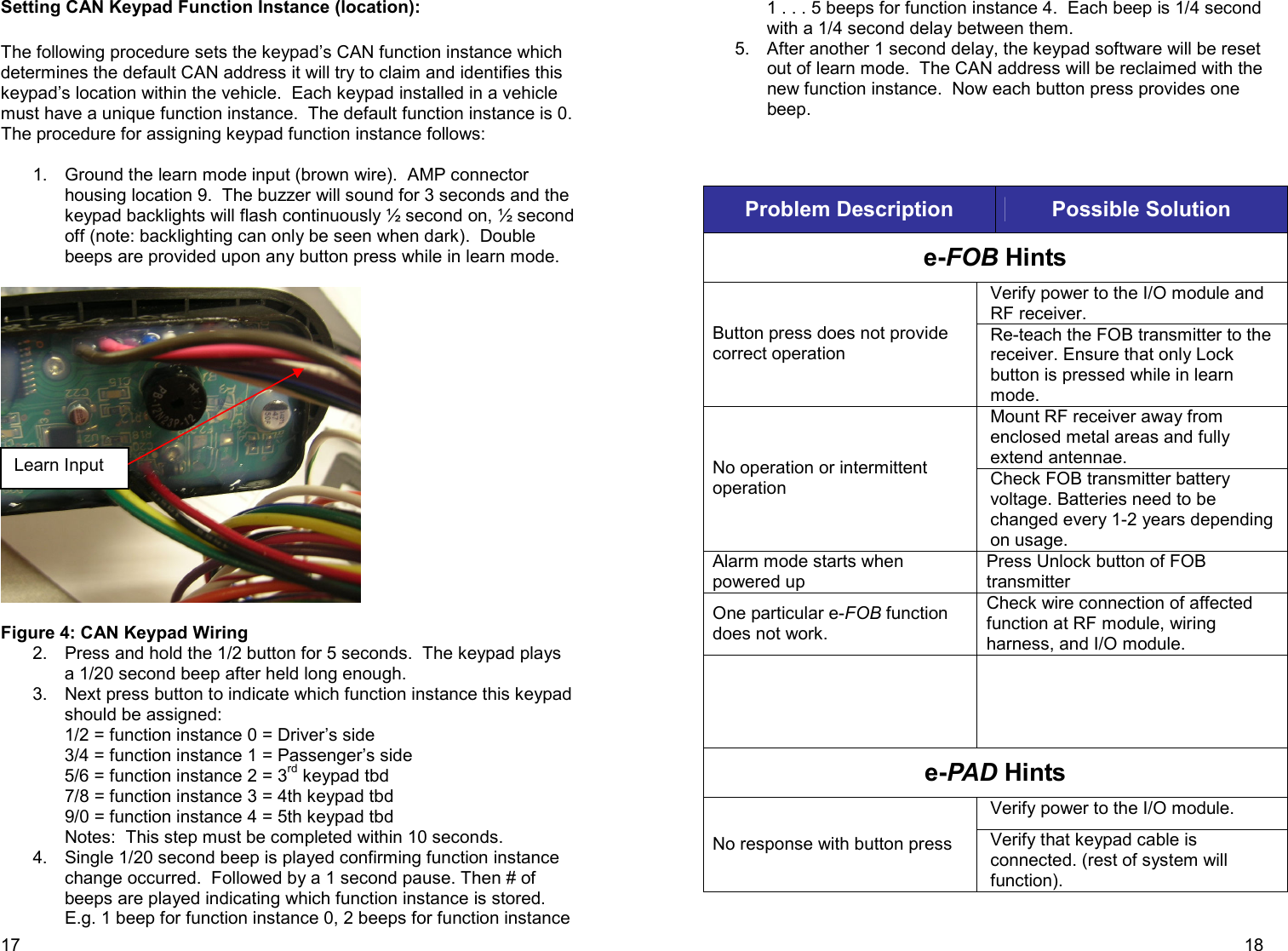 17 Setting CAN Keypad Function Instance (location):  The following procedure sets the keypad’s CAN function instance which determines the default CAN address it will try to claim and identifies this keypad’s location within the vehicle.  Each keypad installed in a vehicle must have a unique function instance.  The default function instance is 0. The procedure for assigning keypad function instance follows:  1.  Ground the learn mode input (brown wire).  AMP connector housing location 9.  The buzzer will sound for 3 seconds and the keypad backlights will flash continuously ½ second on, ½ second off (note: backlighting can only be seen when dark).  Double beeps are provided upon any button press while in learn mode.      Figure 4: CAN Keypad Wiring    2.  Press and hold the 1/2 button for 5 seconds.  The keypad plays a 1/20 second beep after held long enough. 3.  Next press button to indicate which function instance this keypad should be assigned:   1/2 = function instance 0 = Driver’s side 3/4 = function instance 1 = Passenger’s side 5/6 = function instance 2 = 3rd keypad tbd 7/8 = function instance 3 = 4th keypad tbd 9/0 = function instance 4 = 5th keypad tbd Notes:  This step must be completed within 10 seconds. 4.  Single 1/20 second beep is played confirming function instance change occurred.  Followed by a 1 second pause. Then # of beeps are played indicating which function instance is stored.  E.g. 1 beep for function instance 0, 2 beeps for function instance Learn Input     18 1 . . . 5 beeps for function instance 4.  Each beep is 1/4 second with a 1/4 second delay between them. 5.  After another 1 second delay, the keypad software will be reset out of learn mode.  The CAN address will be reclaimed with the new function instance.  Now each button press provides one beep.      Problem Description  Possible Solution e-FOB Hints Verify power to the I/O module and RF receiver. Button press does not provide correct operation Re-teach the FOB transmitter to the receiver. Ensure that only Lock button is pressed while in learn mode. Mount RF receiver away from enclosed metal areas and fully extend antennae. No operation or intermittent operation  Check FOB transmitter battery voltage. Batteries need to be changed every 1-2 years depending on usage. Alarm mode starts when powered up Press Unlock button of FOB transmitter One particular e-FOB function does not work. Check wire connection of affected function at RF module, wiring harness, and I/O module.   e-PAD Hints Verify power to the I/O module. No response with button press  Verify that keypad cable is connected. (rest of system will function). 