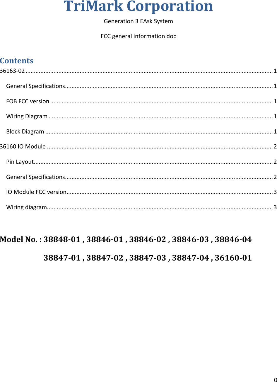 0TriMarkCorporationGeneration3EAskSystemFCCgeneralinformationdocContents36163‐02.......................................................................................................................................................1GeneralSpecifications...............................................................................................................................1FOBFCCversion........................................................................................................................................1WiringDiagram.........................................................................................................................................1BlockDiagram...........................................................................................................................................136160IOModule..........................................................................................................................................2PinLayout..................................................................................................................................................2GeneralSpecifications...............................................................................................................................2IOModuleFCCversion..............................................................................................................................3Wiringdiagram..........................................................................................................................................3ModelNo.:38848‐01,38846‐01,38846‐02,38846‐03,38846‐0438847‐01,38847‐02,38847‐03,38847‐04,36160‐01
