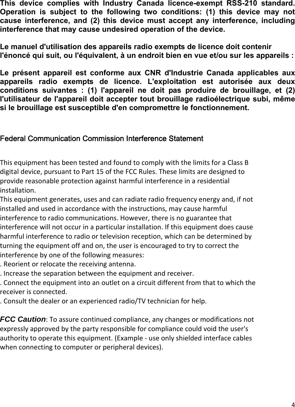 4This  device  complies  with  Industry  Canada  licence-exempt  RSS-210  standard. Operation  is  subject  to  the  following  two  conditions:  (1)  this  device  may  not cause  interference,  and  (2)  this  device  must  accept  any  interference,  including interference that may cause undesired operation of the device.  Le manuel d&apos;utilisation des appareils radio exempts de licence doit contenir l&apos;énoncé qui suit, ou l&apos;équivalent, à un endroit bien en vue et/ou sur les appareils :    Le  présent  appareil  est  conforme  aux  CNR  d&apos;Industrie  Canada  applicables  aux appareils  radio  exempts  de  licence.  L&apos;exploitation  est  autorisée  aux  deux conditions  suivantes  :  (1)  l&apos;appareil  ne  doit  pas  produire  de  brouillage,  et  (2) l&apos;utilisateur de l&apos;appareil doit accepter tout brouillage radioélectrique subi, même si le brouillage est susceptible d&apos;en compromettre le fonctionnement.    Federal Communication Commission Interference Statement  ThisequipmenthasbeentestedandfoundtocomplywiththelimitsforaClassBdigitaldevice,pursuanttoPart15oftheFCCRules.Theselimitsaredesignedtoprovidereasonableprotectionagainstharmfulinterferenceinaresidentialinstallation.Thisequipmentgenerates,usesandcanradiateradiofrequencyenergyand,ifnotinstalledandusedinaccordancewiththeinstructions,maycauseharmfulinterferencetoradiocommunications.However,thereisnoguaranteethatinterferencewillnotoccurinaparticularinstallation.Ifthisequipmentdoescauseharmfulinterferencetoradioortelevisionreception,whichcanbedeterminedbyturningtheequipmentoffandon,theuserisencouragedtotrytocorrecttheinterferencebyoneofthefollowingmeasures:.Reorientorrelocatethereceivingantenna..Increasetheseparationbetweentheequipmentandreceiver..Connecttheequipmentintoanoutletonacircuitdifferentfromthattowhichthereceiverisconnected..Consultthedealeroranexperiencedradio/TVtechnicianforhelp.FCC Caution:Toassurecontinuedcompliance,anychangesormodificationsnotexpresslyapprovedbythepartyresponsibleforcompliancecouldvoidtheuser&apos;sauthoritytooperatethisequipment.(Example‐useonlyshieldedinterfacecableswhenconnectingtocomputerorperipheraldevices). 