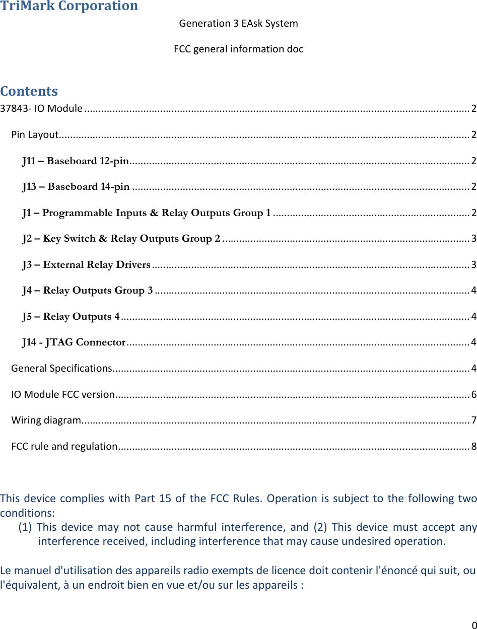 0TriMarkCorporationGeneration3EAskSystemFCCgeneralinformationdocContents37843‐IOModule.........................................................................................................................................2PinLayout..................................................................................................................................................2J11 – Baseboard 12-pin.........................................................................................................................2J13 – Baseboard 14-pin........................................................................................................................2J1 – Programmable Inputs &amp; Relay Outputs Group 1......................................................................2J2 – Key Switch &amp; Relay Outputs Group 2........................................................................................3J3 – External Relay Drivers.................................................................................................................3J4 – Relay Outputs Group 3................................................................................................................4J5 – Relay Outputs 4............................................................................................................................4J14 - JTAG Connector..........................................................................................................................4GeneralSpecifications...............................................................................................................................4IOModuleFCCversion..............................................................................................................................6Wiringdiagram..........................................................................................................................................7FCCruleandregulation.............................................................................................................................8ThisdevicecomplieswithPart15oftheFCCRules.Operationis subjecttothefollowing twoconditions:(1) This device may not cause harmful interference, and (2) This device must accept anyinterferencereceived,includinginterferencethatmaycauseundesiredoperation.Lemanueld&apos;utilisationdesappareilsradioexemptsdelicencedoitcontenirl&apos;énoncéquisuit,oul&apos;équivalent,àunendroitbienenvueet/ousurlesappareils: