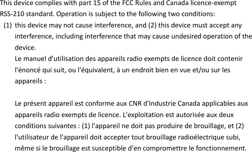 Thisdevicecomplieswithpart15oftheFCCRulesandCanadalicence‐exemptRSS‐210standard.Operationissubjecttothefollowingtwoconditions:(1) thisdevicemaynotcauseinterference,and(2)thisdevicemustacceptanyinterference,includinginterferencethatmaycauseundesiredoperationofthedevice.Lemanueld&apos;utilisationdesappareilsradioexemptsdelicencedoitcontenirl&apos;énoncéquisuit,oul&apos;équivalent,àunendroitbienenvueet/ousurlesappareils:LeprésentappareilestconformeauxCNRd&apos;IndustrieCanadaapplicablesauxappareilsradioexemptsdelicence.L&apos;exploitationestautoriséeauxdeuxconditionssuivantes:(1)l&apos;appareilnedoitpasproduiredebrouillage,et(2)l&apos;utilisateurdel&apos;appareildoitacceptertoutbrouillageradioélectriquesubi,mêmesilebrouillageestsusceptibled&apos;encompromettrelefonctionnement.