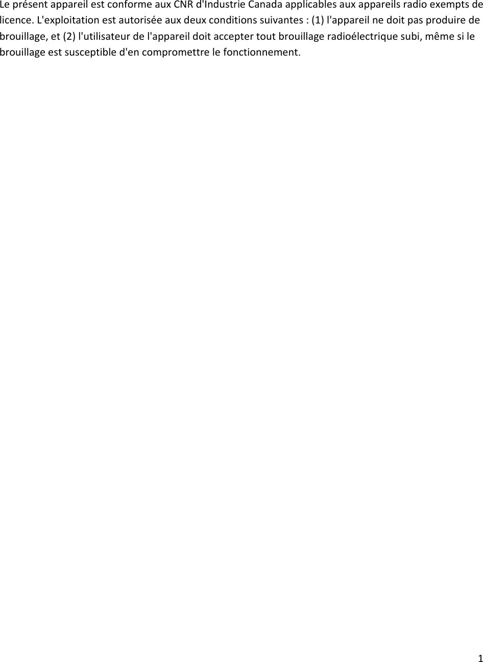 1LeprésentappareilestconformeauxCNRd&apos;IndustrieCanadaapplicablesauxappareilsradioexemptsdelicence.L&apos;exploitationestautoriséeauxdeuxconditionssuivantes:(1)l&apos;appareilnedoitpasproduiredebrouillage,et(2)l&apos;utilisateurdel&apos;appareildoitacceptertoutbrouillageradioélectriquesubi,mêmesilebrouillageestsusceptibled&apos;encompromettrelefonctionnement.