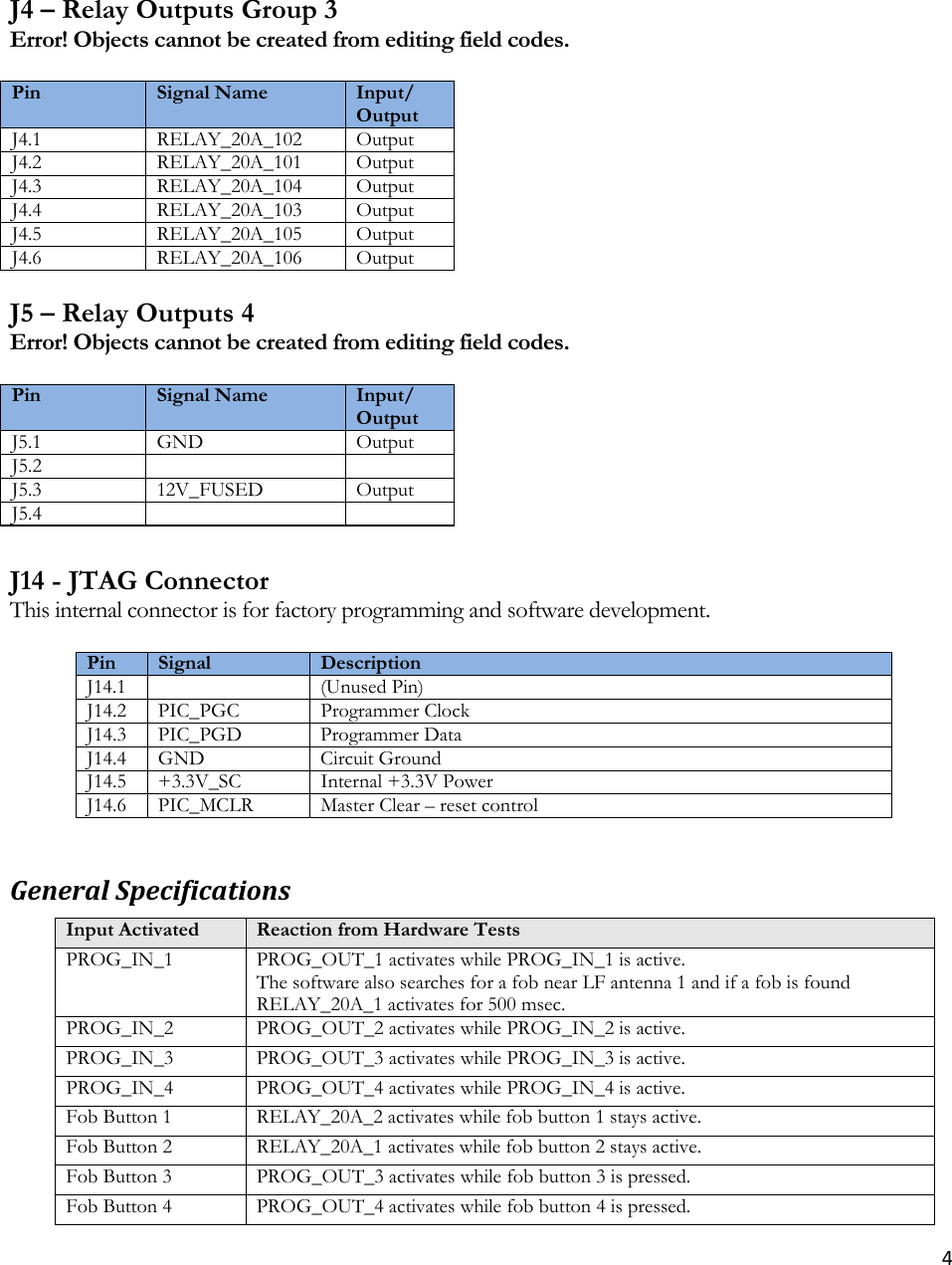 4 J4 – Relay Outputs Group 3 Error! Objects cannot be created from editing field codes.  Pin  Signal Name  Input/Output J4.1 RELAY_20A_102 Output J4.2 RELAY_20A_101 OutputJ4.3 RELAY_20A_104 OutputJ4.4 RELAY_20A_103 OutputJ4.5 RELAY_20A_105 OutputJ4.6 RELAY_20A_106 Output J5 – Relay Outputs 4 Error! Objects cannot be created from editing field codes.  Pin  Signal Name  Input/Output J5.1 GND  OutputJ5.2    J5.3 12V_FUSED OutputJ5.4     J14 - JTAG Connector This internal connector is for factory programming and software development.  Pin  Signal  DescriptionJ14.1   (Unused Pin)J14.2 PIC_PGC Programmer ClockJ14.3 PIC_PGD Programmer DataJ14.4 GND  Circuit GroundJ14.5 +3.3V_SC Internal +3.3V PowerJ14.6 PIC_MCLR Master Clear –reset controlGeneralSpecificationsInput Activated  Reaction from Hardware TestsPROG_IN_1  PROG_OUT_1 activates while PROG_IN_1 is active.The software also searches for a fob near LF antenna 1 and if a fob is found RELAY_20A_1 activates for 500 msec. PROG_IN_2  PROG_OUT_2 activates while PROG_IN_2 is active.PROG_IN_3  PROG_OUT_3 activates while PROG_IN_3 is active.PROG_IN_4  PROG_OUT_4 activates while PROG_IN_4 is active.Fob Button 1  RELAY_20A_2 activates while fob button 1 stays active.Fob Button 2  RELAY_20A_1 activates while fob button 2 stays active.Fob Button 3  PROG_OUT_3 activates while fob button 3 is pressed.Fob Button 4  PROG_OUT_4 activates while fob button 4 is pressed.