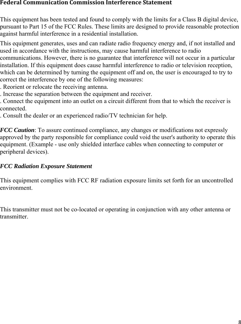 8FederalCommunicationCommissionInterferenceStatementThis equipment has been tested and found to comply with the limits for a Class B digital device, pursuant to Part 15 of the FCC Rules. These limits are designed to provide reasonable protection against harmful interference in a residential installation. This equipment generates, uses and can radiate radio frequency energy and, if not installed and used in accordance with the instructions, may cause harmful interference to radio communications. However, there is no guarantee that interference will not occur in a particular installation. If this equipment does cause harmful interference to radio or television reception, which can be determined by turning the equipment off and on, the user is encouraged to try to correct the interference by one of the following measures: . Reorient or relocate the receiving antenna. . Increase the separation between the equipment and receiver. . Connect the equipment into an outlet on a circuit different from that to which the receiver is connected. . Consult the dealer or an experienced radio/TV technician for help. FCC Caution: To assure continued compliance, any changes or modifications not expressly approved by the party responsible for compliance could void the user&apos;s authority to operate this equipment. (Example - use only shielded interface cables when connecting to computer or peripheral devices). FCC Radiation Exposure Statement This equipment complies with FCC RF radiation exposure limits set forth for an uncontrolled environment. This transmitter must not be co-located or operating in conjunction with any other antenna or transmitter. 