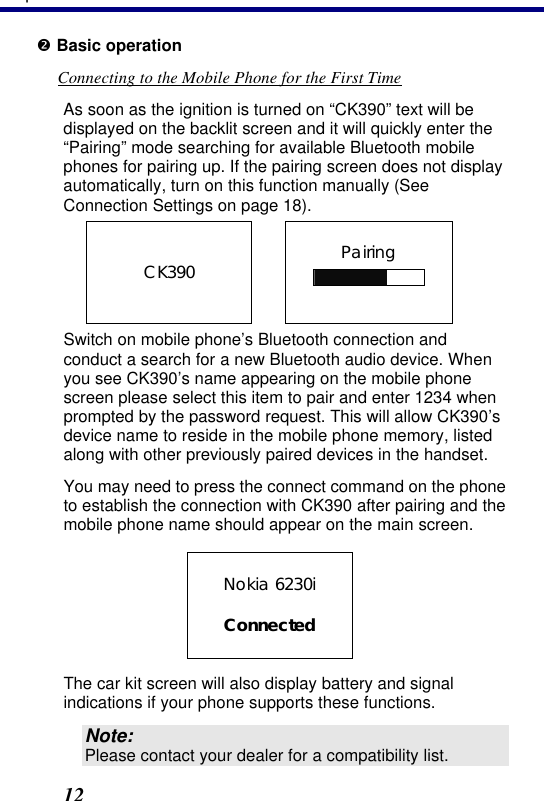 3. Operation 12 • Basic operation Connecting to the Mobile Phone for the First Time As soon as the ignition is turned on “CK390” text will be displayed on the backlit screen and it will quickly enter the “Pairing” mode searching for available Bluetooth mobile phones for pairing up. If the pairing screen does not display automatically, turn on this function manually (See Connection Settings on page 18). Pairing      CK390   Switch on mobile phone’s Bluetooth connection and conduct a search for a new Bluetooth audio device. When you see CK390’s  name appearing on the mobile phone screen please select this item to pair and enter 1234 when prompted by the password request. This will allow CK390’s device name to reside in the mobile phone memory, listed along with other previously paired devices in the handset.  You may need to press the connect command on the phone to establish the connection with CK390 after pairing and the mobile phone name should appear on the main screen.     The car kit screen will also display battery and signal indications if your phone supports these functions. Note: Please contact your dealer for a compatibility list. Nokia 6230i  Connected 