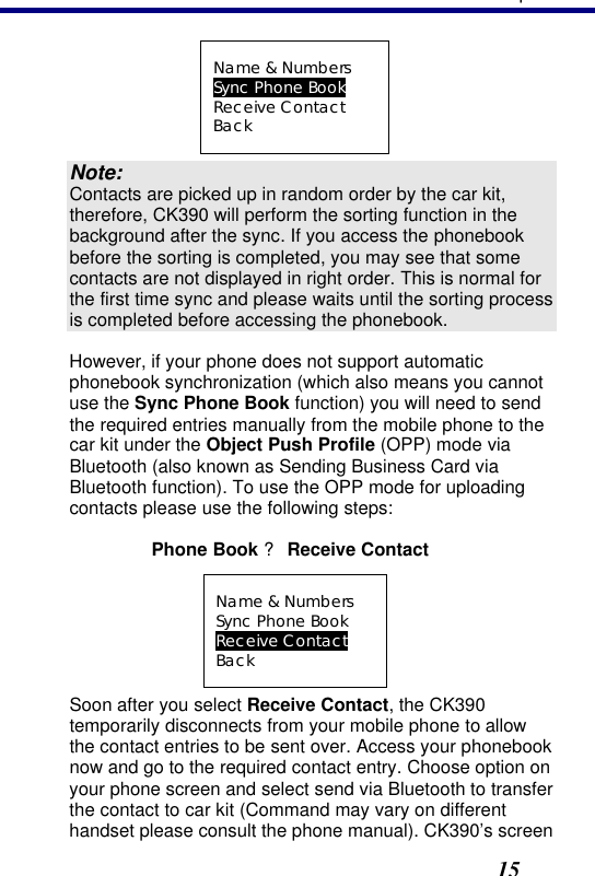 3. Operation15 Name &amp; Numbers Sync Phone Book Receive Contact Back Note: Contacts are picked up in random order by the car kit, therefore, CK390 will perform the sorting function in the background after the sync. If you access the phonebook before the sorting is completed, you may see that some contacts are not displayed in right order. This is normal for the first time sync and please waits until the sorting process is completed before accessing the phonebook. However, if your phone does not support automatic phonebook synchronization (which also means you cannot use the Sync Phone Book function) you will need to send the required entries manually from the mobile phone to the car kit under the Object Push Profile (OPP) mode via Bluetooth (also known as Sending Business Card via Bluetooth function). To use the OPP mode for uploading contacts please use the following steps: Phone Book ? Receive Contact Name &amp; Numbers Sync Phone Book Receive Contact Back Soon after you select Receive Contact, the CK390 temporarily disconnects from your mobile phone to allow the contact entries to be sent over. Access your phonebook now and go to the required contact entry. Choose option on your phone screen and select send via Bluetooth to transfer the contact to car kit (Command may vary on different handset please consult the phone manual). CK390’s screen 