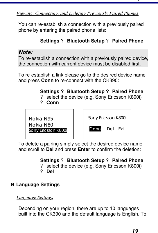 3. Operation19 Viewing, Connecting, and Deleting Previously Paired Phones You can re-establish a connection with a previously paired phone by entering the paired phone lists: Settings ? Bluetooth Setup ? Paired Phone Note: To re-establish a connection with a previously paired device, the connection with current device must be disabled first. To re-establish a link please go to the desired device name and press Conn to re-connect with the CK390: Settings ? Bluetooth Setup ? Paired Phone  ? select the device (e.g. Sony Ericsson K800i)  ? Conn Nokia N95 Nokia N80 Sony Ericsson K800i  Sony Ericsson K800i  Conn Del Exit To delete a pairing simply select the desired device name and scroll to Del and press Enter to confirm the deletion: Settings ? Bluetooth Setup ? Paired Phone ? select the device (e.g. Sony Ericsson K800i) ? Del ‘ Language Settings Language Settings Depending on your region, there are up to 10 languages built into the CK390 and the default language is English. To 