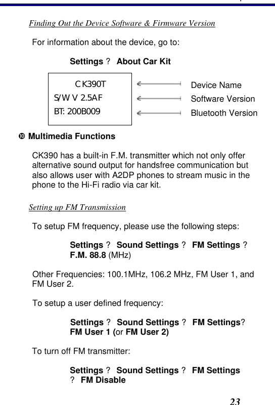 3. Operation23 Finding Out the Device Software &amp; Firmware Version For information about the device, go to: Settings ? About Car Kit CK390T S/W V 2.5AF BT: 200B009      Device Name  Software Version  Bluetooth Version • Multimedia Functions CK390 has a built-in F.M. transmitter which not only offer alternative sound output for handsfree communication but also allows user with A2DP phones to stream music in the phone to the Hi-Fi radio via car kit.   Setting up FM Transmission To setup FM frequency, please use the following steps: Settings ? Sound Settings ? FM Settings ? F.M. 88.8 (MHz) Other Frequencies: 100.1MHz, 106.2 MHz, FM User 1, and FM User 2. To setup a user defined frequency: Settings ? Sound Settings ? FM Settings? FM User 1 (or FM User 2) To turn off FM transmitter: Settings ? Sound Settings ? FM Settings  ? FM Disable 