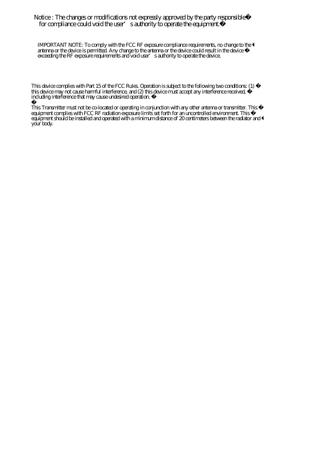 Notice : The changes or modifications not expressly approved by the party responsible   for compliance could void the user’s authority to operate the equipment.IMPORTANT NOTE: To comply with the FCC RF exposure compliance requirements, no change to the antenna or the device is permitted. Any change to the antenna or the device could result in the device exceeding the RF exposure requirements and void user’s authority to operate the device.This device complies with Part 15 of the FCC Rules. Operation is subject to the following two conditions: (1) this device may not cause harmful interference, and (2) this device must accept any interference received, including interference that may cause undesired operation. This Transmitter must not be co-located or operating in conjunction with any other antenna or transmitter. This equipment complies with FCC RF radiation exposure limits set forth for an uncontrolled environment. This equipment should be installed and operated with a minimum distance of 20 centimeters between the radiator and your body.