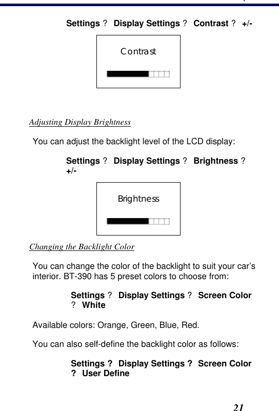 3. Operation21 Settings ? Display Settings ? Contrast ? +/- Contrast    Adjusting Display Brightness You can adjust the backlight level of the LCD display: Settings ? Display Settings ? Brightness ? +/- Brightness   Changing the Backlight Color You can change the color of the backlight to suit your car’s interior. BT-390 has 5 preset colors to choose from:  Settings ? Display Settings ? Screen Color ? White Available colors: Orange, Green, Blue, Red.  You can also self-define the backlight color as follows: Settings ? Display Settings ? Screen Color ? User Define 