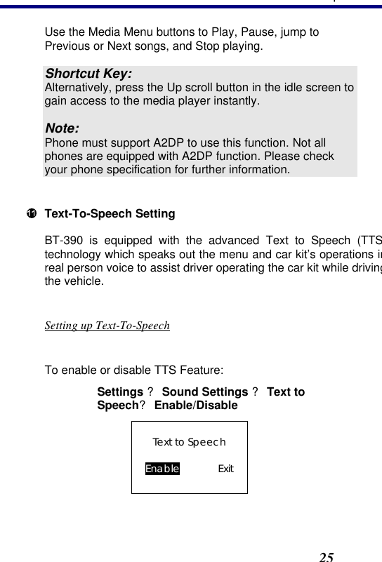 3. Operation25 Use the Media Menu buttons to Play, Pause, jump to Previous or Next songs, and Stop playing.  Shortcut Key: Alternatively, press the Up scroll button in the idle screen to gain access to the media player instantly.  Note: Phone must support A2DP to use this function. Not all phones are equipped with A2DP function. Please check your phone specification for further information.   Text-To-Speech Setting BT-390 is equipped with the advanced Text to Speech (TTStechnology which speaks out the menu and car kit’s operations in real person voice to assist driver operating the car kit while driving the vehicle.   Setting up Text-To-Speech  To enable or disable TTS Feature: Settings ? Sound Settings ? Text to Speech? Enable/Disable Text to Speech  Enable    Exit  