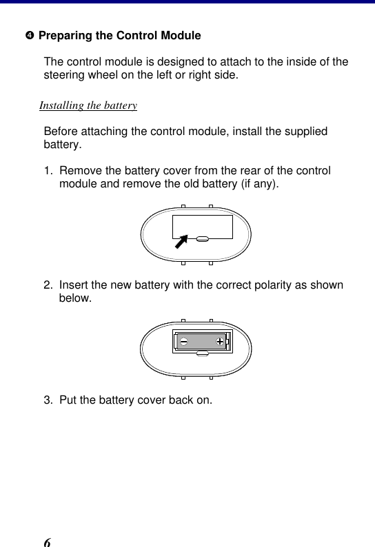 2. Installation 6 • Preparing the Control Module The control module is designed to attach to the inside of the steering wheel on the left or right side. Installing the battery Before attaching the control module, install the supplied battery. 1. Remove the battery cover from the rear of the control module and remove the old battery (if any).  2. Insert the new battery with the correct polarity as shown below.  3. Put the battery cover back on. 