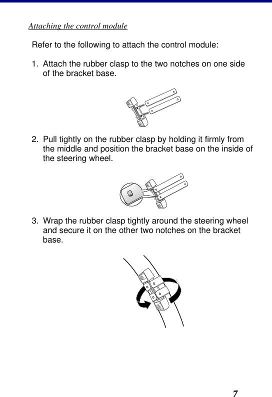 2. Installation7 Attaching the control module Refer to the following to attach the control module: 1. Attach the rubber clasp to the two notches on one side of the bracket base.  2. Pull tightly on the rubber clasp by holding it firmly from the middle and position the bracket base on the inside of the steering wheel.  3. Wrap the rubber clasp tightly around the steering wheel and secure it on the other two notches on the bracket base.  