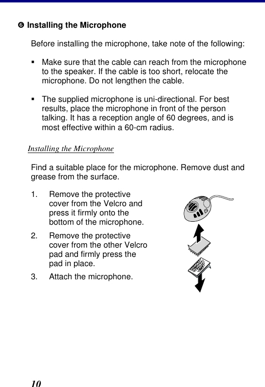 2. Installation 10 ‘ Installing the Microphone Before installing the microphone, take note of the following: § Make sure that the cable can reach from the microphone to the speaker. If the cable is too short, relocate the microphone. Do not lengthen the cable. § The supplied microphone is uni-directional. For best results, place the microphone in front of the person talking. It has a reception angle of 60 degrees, and is most effective within a 60-cm radius. Installing the Microphone Find a suitable place for the microphone. Remove dust and grease from the surface. 1. Remove the protective cover from the Velcro and press it firmly onto the bottom of the microphone. 2. Remove the protective cover from the other Velcro pad and firmly press the pad in place. 3. Attach the microphone.  