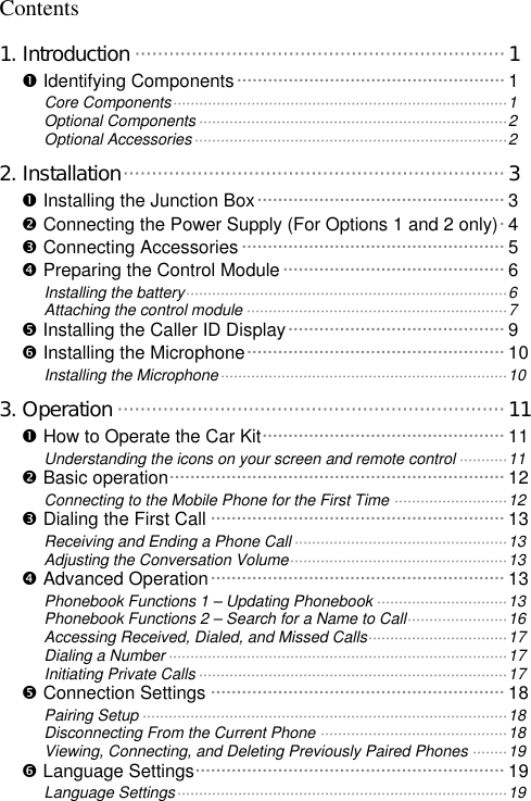   Contents 1. Introduction ·································································1 Œ Identifying Components····················································1 Core Components·············································································1 Optional Components·······································································2 Optional Accessories········································································2 2. Installation···································································3 Œ Installing the Junction Box················································3 • Connecting the Power Supply (For Options 1 and 2 only)·4 Ž Connecting Accessories ···················································5 • Preparing the Control Module ···········································6 Installing the battery··········································································6 Attaching the control module ····························································7 • Installing the Caller ID Display··········································9 ‘ Installing the Microphone··················································10 Installing the Microphone··································································10 3. Operation ····································································11 Œ How to Operate the Car Kit···············································11 Understanding the icons on your screen and remote control ···········11 • Basic operation·································································12 Connecting to the Mobile Phone for the First Time ··························12 Ž Dialing the First Call ·························································13 Receiving and Ending a Phone Call·················································13 Adjusting the Conversation Volume··················································13 • Advanced Operation·························································13 Phonebook Functions 1 – Updating Phonebook ······························13 Phonebook Functions 2 – Search for a Name to Call·······················16 Accessing Received, Dialed, and Missed Calls································17 Dialing a Number··············································································17 Initiating Private Calls·······································································17 • Connection Settings ·························································18 Pairing Setup ····················································································18 Disconnecting From the Current Phone ···········································18 Viewing, Connecting, and Deleting Previously Paired Phones ········19 ‘ Language Settings····························································19 Language Settings············································································19 