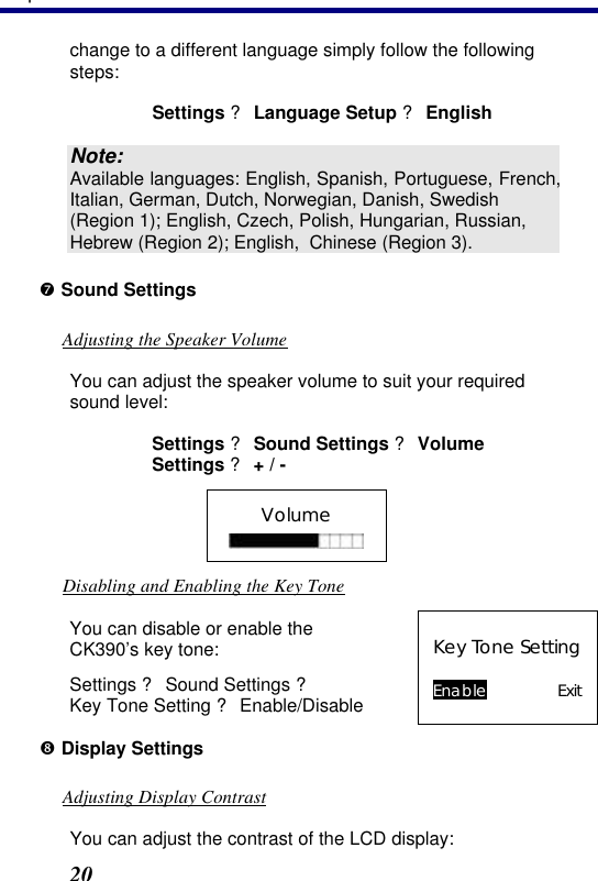 3. Operation 20 change to a different language simply follow the following steps: Settings ? Language Setup ? English  Note: Available languages: English, Spanish, Portuguese, French, Italian, German, Dutch, Norwegian, Danish, Swedish (Region 1); English, Czech, Polish, Hungarian, Russian, Hebrew (Region 2); English,  Chinese (Region 3). ’ Sound Settings Adjusting the Speaker Volume You can adjust the speaker volume to suit your required sound level: Settings ? Sound Settings ? Volume Settings ? + / - Volume  Disabling and Enabling the Key Tone You can disable or enable the CK390’s key tone: Settings ? Sound Settings ?  Key Tone Setting ? Enable/Disable  Key Tone Setting  Enable Exit “ Display Settings Adjusting Display Contrast You can adjust the contrast of the LCD display: 