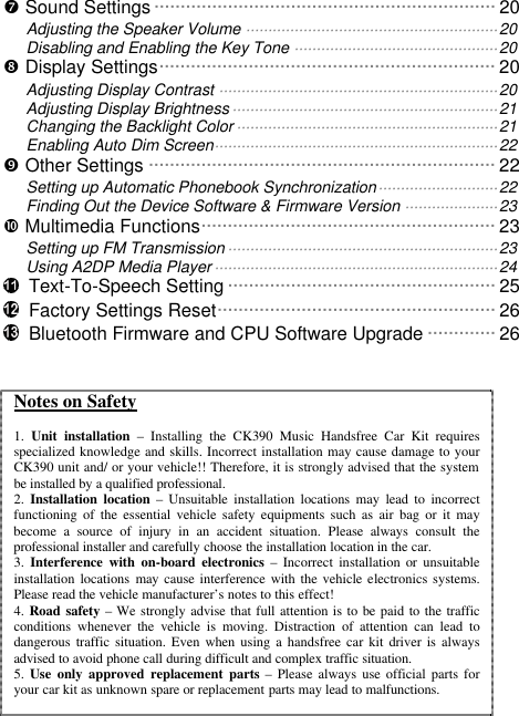   ’ Sound Settings ·································································20 Adjusting the Speaker Volume ·························································20 Disabling and Enabling the Key Tone ··············································20 “ Display Settings································································20 Adjusting Display Contrast ·······························································20 Adjusting Display Brightness····························································21 Changing the Backlight Color···························································21 Enabling Auto Dim Screen································································22 ” Other Settings ··································································22 Setting up Automatic Phonebook Synchronization···························22 Finding Out the Device Software &amp; Firmware Version ·····················23 • Multimedia Functions························································23 Setting up FM Transmission·····························································23 Using A2DP Media Player································································24  Text-To-Speech Setting ···················································25  Factory Settings Reset·····················································26  Bluetooth Firmware and CPU Software Upgrade ·············26  Notes on Safety  1.  Unit installation – Installing the CK390 Music Handsfree Car Kit requires specialized knowledge and skills. Incorrect installation may cause damage to your CK390 unit and/ or your vehicle!! Therefore, it is strongly advised that the system be installed by a qualified professional.  2.  Installation location – Unsuitable installation locations may lead to incorrect functioning of the essential vehicle safety equipments such as air bag or it may become a source of injury in an accident situation. Please always consult the professional installer and carefully choose the installation location in the car. 3.  Interference with on-board electronics – Incorrect installation or unsuitable installation locations may  cause interference with the vehicle electronics systems. Please read the vehicle manufacturer’s notes to this effect! 4. Road safety – We strongly advise that full attention is to be paid to the traffic conditions whenever the vehicle is moving. Distraction of attention can lead to dangerous  traffic situation. Even when using a handsfree car kit driver is always advised to avoid phone call during difficult and complex traffic situation.  5. Use only approved replacement parts – Please always use official parts for your car kit as unknown spare or replacement parts may lead to malfunctions.  