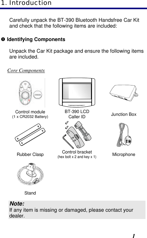  1 Carefully unpack the BT-390 Bluetooth Handsfree Car Kit and check that the following items are included: Œ Identifying Components Unpack the Car Kit package and ensure the following items are included.  Core Components    Control module (1 x CR2032 Battery) BT-390 LCD Caller ID Junction Box    Rubber Clasp Control bracket (hex bolt x 2 and key x 1) Microphone      Stand      Note: If any item is missing or damaged, please contact your dealer. 1. Introduction 