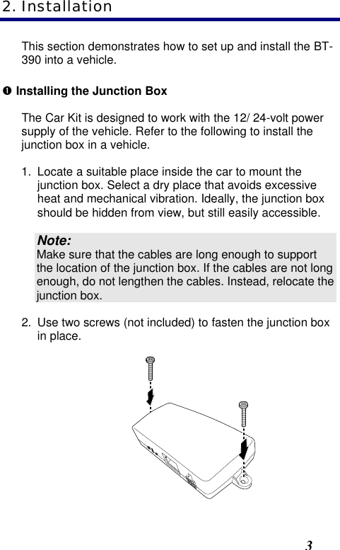  3 This section demonstrates how to set up and install the BT-390 into a vehicle. Œ Installing the Junction Box The Car Kit is designed to work with the 12/ 24-volt power supply of the vehicle. Refer to the following to install the junction box in a vehicle. 1. Locate a suitable place inside the car to mount the junction box. Select a dry place that avoids excessive heat and mechanical vibration. Ideally, the junction box should be hidden from view, but still easily accessible. Note: Make sure that the cables are long enough to support the location of the junction box. If the cables are not long enough, do not lengthen the cables. Instead, relocate the junction box. 2. Use two screws (not included) to fasten the junction box in place.  2. Installation 