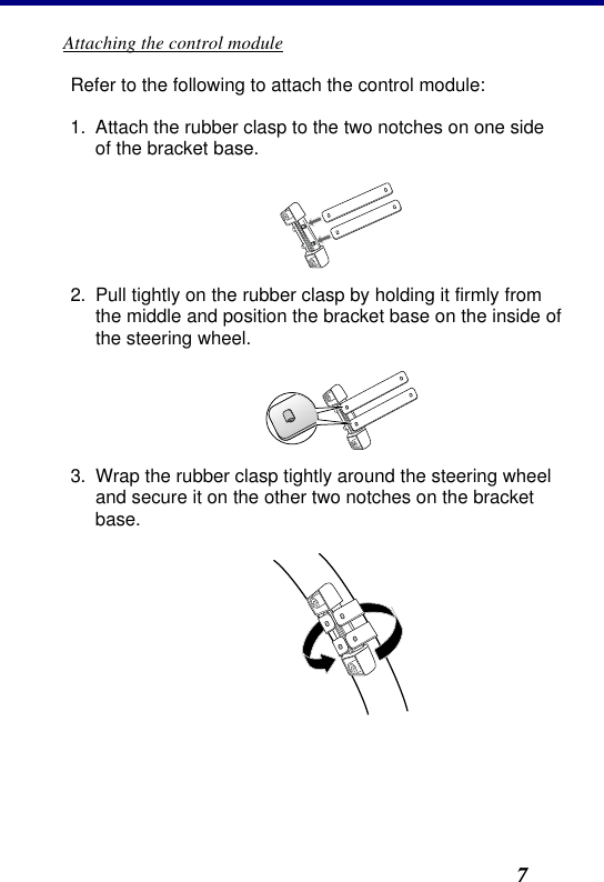 2. Installation7 Attaching the control module Refer to the following to attach the control module: 1. Attach the rubber clasp to the two notches on one side of the bracket base.  2. Pull tightly on the rubber clasp by holding it firmly from the middle and position the bracket base on the inside of the steering wheel.  3. Wrap the rubber clasp tightly around the steering wheel and secure it on the other two notches on the bracket base.  