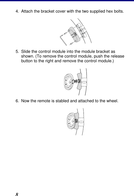 2. Installation 8 4. Attach the bracket cover with the two supplied hex bolts.  5. Slide the control module into the module bracket as shown. (To remove the control module, push the release button to the right and remove the control module.)  6. Now the remote is stabled and attached to the wheel.  