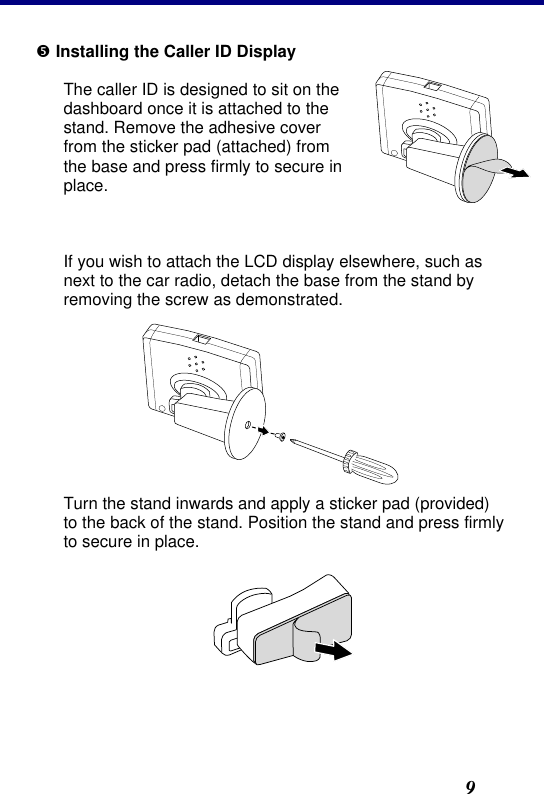 2. Installation9 • Installing the Caller ID Display The caller ID is designed to sit on the dashboard once it is attached to the stand. Remove the adhesive cover from the sticker pad (attached) from the base and press firmly to secure in place.   If you wish to attach the LCD display elsewhere, such as next to the car radio, detach the base from the stand by removing the screw as demonstrated.   Turn the stand inwards and apply a sticker pad (provided) to the back of the stand. Position the stand and press firmly to secure in place.  