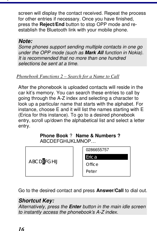 3. Operation 16 screen will display the contact received. Repeat the process for other entries if necessary. Once you have finished, press the Reject/End button to stop OPP mode and re-establish the Bluetooth link with your mobile phone. Note: Some phones support sending multiple contacts in one go under the OPP mode (such as Mark All function in Nokia). It is recommended that no more than one hundred selections be sent at a time. Phonebook Functions 2 – Search for a Name to Call After the phonebook is uploaded contacts will reside in the car kit’s memory. You can search these entries to call by going through the A-Z index and selecting a character to look up a particular name that starts with the alphabet. For instance, choose E and it will list the names starting with E (Erica for this instance). To go to a desired phonebook entry, scroll up/down the alphabetical list and select a letter entry.  Phone Book ? Name &amp; Numbers ? ABCDEFGHIJKLMNOP… ABCDEFGHIJ  0286655757 Erica Office Peter  Go to the desired contact and press Answer/Call to dial out.  Shortcut Key: Alternatively, press the Enter button in the main idle screen to instantly access the phonebook’s A-Z index. 