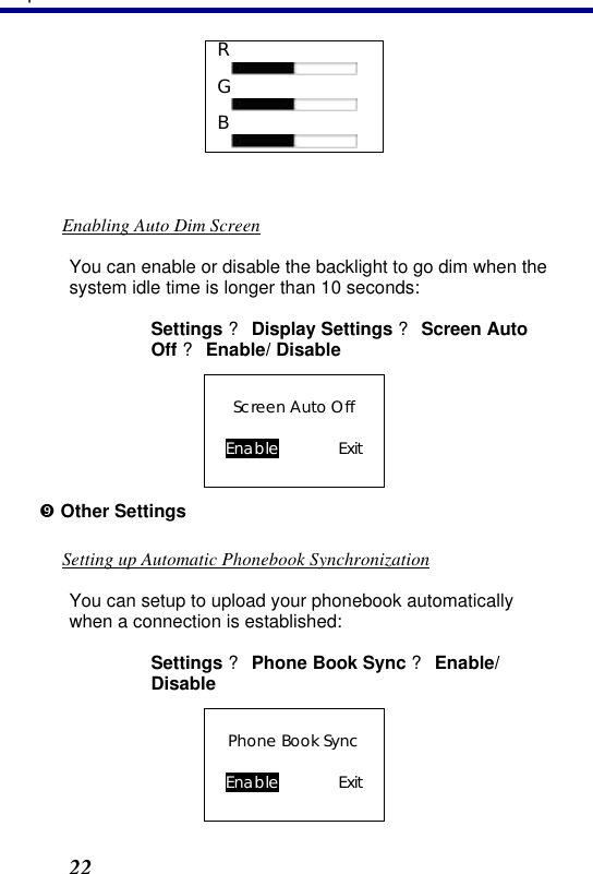 3. Operation 22 R  G  B   Enabling Auto Dim Screen You can enable or disable the backlight to go dim when the system idle time is longer than 10 seconds: Settings ? Display Settings ? Screen Auto Off ? Enable/ Disable Screen Auto Off  Enable    Exit ” Other Settings Setting up Automatic Phonebook Synchronization You can setup to upload your phonebook automatically when a connection is established: Settings ? Phone Book Sync ? Enable/ Disable Phone Book Sync  Enable    Exit 