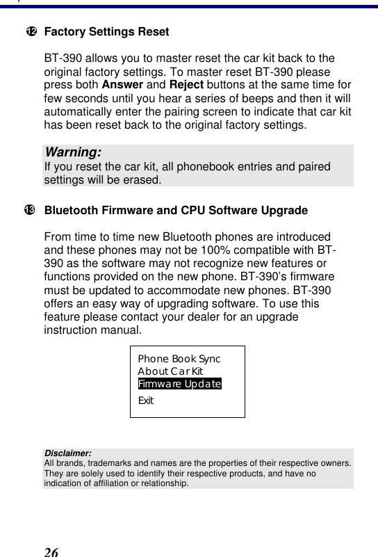 3. Operation 26  Factory Settings Reset BT-390 allows you to master reset the car kit back to the original factory settings. To master reset BT-390 please press both Answer and Reject buttons at the same time for few seconds until you hear a series of beeps and then it will automatically enter the pairing screen to indicate that car kit has been reset back to the original factory settings.  Warning: If you reset the car kit, all phonebook entries and paired settings will be erased.  Bluetooth Firmware and CPU Software Upgrade From time to time new Bluetooth phones are introduced and these phones may not be 100% compatible with BT-390 as the software may not recognize new features or functions provided on the new phone. BT-390’s firmware must be updated to accommodate new phones. BT-390 offers an easy way of upgrading software. To use this feature please contact your dealer for an upgrade instruction manual.  Phone Book Sync About Car Kit Firmware Update Exit  Disclaimer: All brands, trademarks and names are the properties of their respective owners. They are solely used to identify their respective products, and have no indication of affiliation or relationship.  