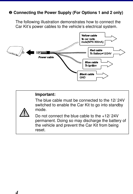 2. Installation 4 • Connecting the Power Supply (For Options 1 and 2 only) The following illustration demonstrates how to connect the Car Kit’s power cables to the vehicle’s electrical system.    Important: The blue cable must be connected to the 12/ 24V switched to enable the Car Kit to go into standby mode. Do not connect the blue cable to the +12/ 24V permanent. Doing so may discharge the battery of the vehicle and prevent the Car Kit from being reset. 