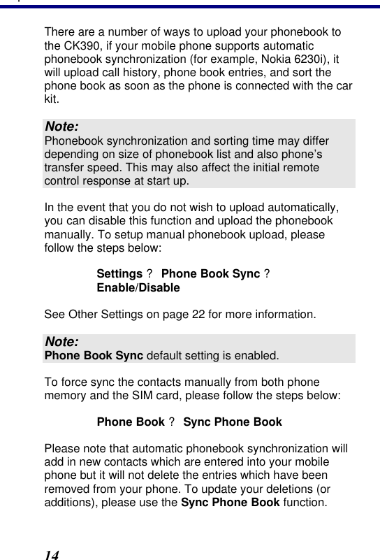 3. Operation 14 There are a number of ways to upload your phonebook to the CK390, if your mobile phone supports automatic phonebook synchronization (for example, Nokia 6230i), it will upload call history, phone book entries, and sort the phone book as soon as the phone is connected with the car kit. Note: Phonebook synchronization and sorting time may differ depending on size of phonebook list and also phone’s transfer speed. This may also affect the initial remote control response at start up. In the event that you do not wish to upload automatically, you can disable this function and upload the phonebook manually. To setup manual phonebook upload, please follow the steps below: Settings ? Phone Book Sync ? Enable/Disable See Other Settings on page 22 for more information. Note: Phone Book Sync default setting is enabled. To force sync the contacts manually from both phone memory and the SIM card, please follow the steps below: Phone Book ? Sync Phone Book Please note that automatic phonebook synchronization will add in new contacts which are entered into your mobile phone but it will not delete the entries which have been removed from your phone. To update your deletions (or additions), please use the Sync Phone Book function. 